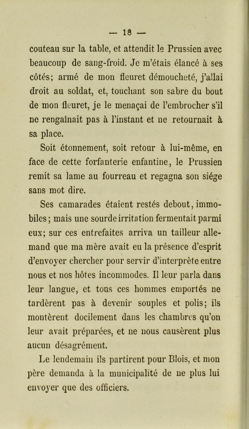 couteau sur la table, et attendit le Prussien avec beaucoup de sang-froid. Je m’étais élancé à ses côtés; armé de mon fleuret démoucheté, j’allai droit au soldat, et, touchant son sabre du bout de mon fleuret, je le menaçai de l’embrocher s’il ne rengainait pas à l’instant et ne retournait à sa place. Soit étonnement, soit retour à lui-même, en face de cette forfanterie enfantine, le Prussien remit sa lame au fourreau et regagna son siège sans mot dire. Ses camarades étaient restés debout, immo- biles; mais une sourde irritation fermentait parmi eux; sur ces entrefaites arriva un tailleur alle- mand que ma mère avait eu la présence d’esprit d’envoyer chercher pour servir d’intei-prète entre nous et nos hôtes incommodes. Il leur parla dans leur langue, et tons ces hommes emportés ne tardèrent pas à devenir souples et polis; ils montèrent docilement dans les chambres qu’on leur avait préparées, et ne nous causèrent plus aucun désagrément. Le lendemain ils partirent pour Blois, et mon père demanda à lu municipalité de ne plus lui envoyer que des officiers.