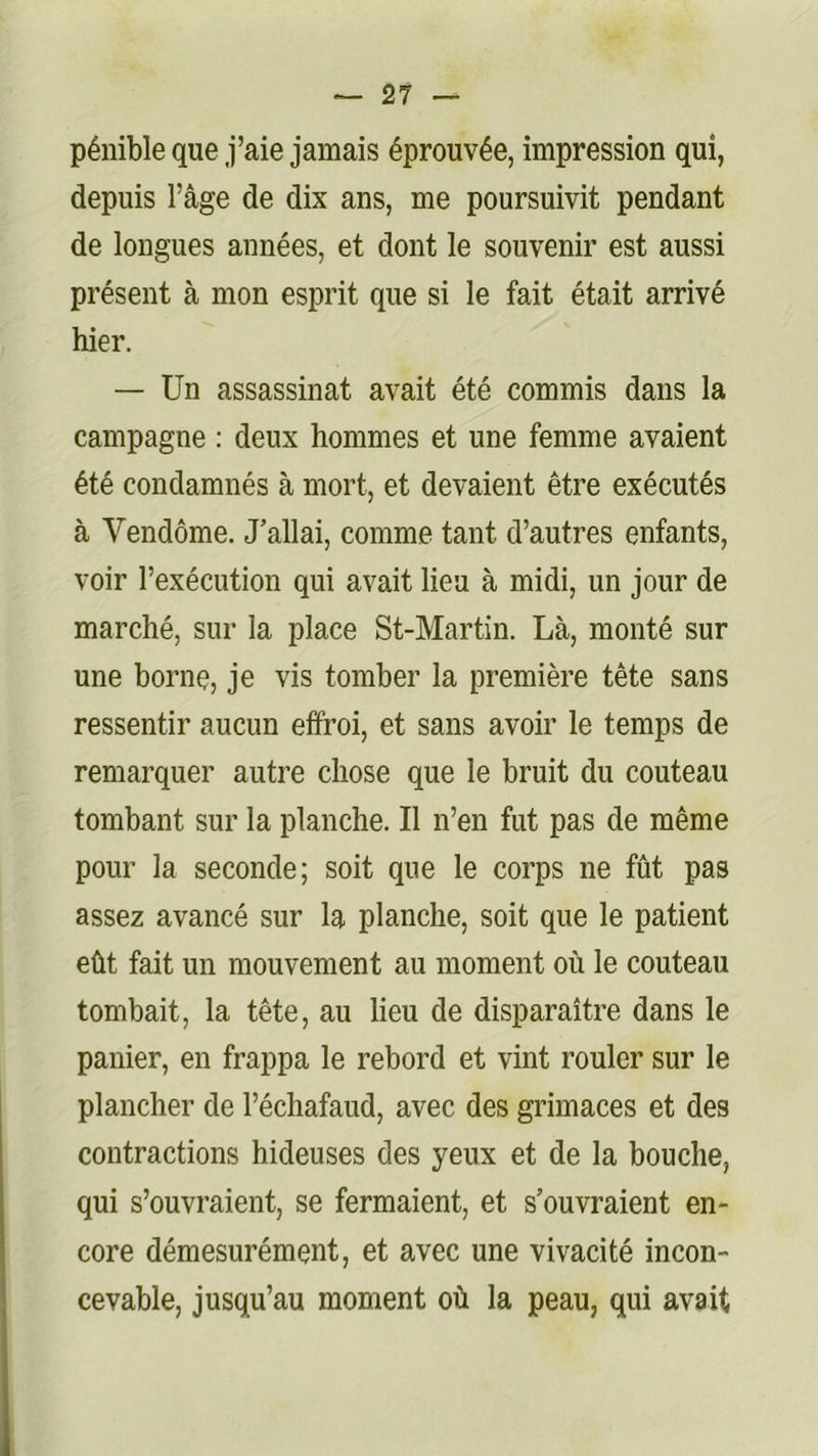 pénible que j’aie jamais éprouvée, impression qui, depuis l’âge de dix ans, me poursuivit pendant de longues années, et dont le souvenir est aussi présent à mon esprit que si le fait était arrivé hier. — Un assassinat avait été commis dans la campagne : deux hommes et une femme avaient été condamnés à mort, et devaient être exécutés à Vendôme. J’allai, comme tant d’autres enfants, voir l’exécution qui avait lieu à midi, un jour de marché, sur la place St-Martin. Là, monté sur une borne, je vis tomber la première tête sans ressentir aucun effroi, et sans avoir le temps de remarquer autre chose que le bruit du couteau tombant sur la planche. Il n’en fut pas de même pour la seconde; soit que le corps ne fût pas assez avancé sur la planche, soit que le patient eût fait un mouvement au moment où le couteau tombait, la tête, au lieu de disparaître dans le panier, en frappa le rebord et vint rouler sur le plancher de l’échafaud, avec des grimaces et des contractions hideuses des yeux et de la bouche, qui s’ouvraient, se fermaient, et s’ouvraient en- core démesurément, et avec une vivacité incon- cevable, jusqu’au moment où la peau, qui avait