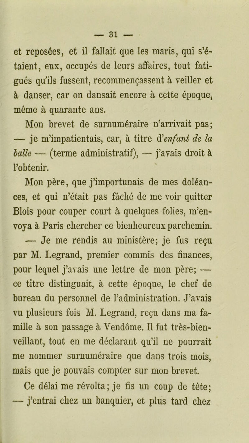 et reposées, et il fallait que les maris, qui s’é- taient, eux, occupés de leurs affaires, tout fati- gués qu'ils fussent, recommençassent à veiller et à danser, car on dansait encore à cette époque, même à quarante ans. Mon brevet de surnuméraire n’arrivait pas; — je m’impatientais, car, à titre ^'enfant de la halle — (terme administratif), — j’avais droit à l’obtenir. Mon père, que j’importunais de mes doléan- ces, et qui n’était pas fâché de me voir quitter Blois pour couper court à quelques folies, m’en- voya à Paris chercher ce bienheureux parchemin. — Je me rendis au ministère; je fus reçu par M. Legrand, premier commis des finances, pour lequel j’avais une lettre de mon père; — ce titre distinguait, à cette époque, le chef de bureau du personnel de l’administration. J’avais vu plusieurs fois M. Legrand, reçu dans ma fa- mille à son passage à Vendôme. Il fut très-bien- veillant, tout en me déclarant qu’il ne pourrait me nommer surnuméraire que dans trois mois, mais que je pouvais compter sur mon brevet. Ce délai me révolta; je fis un coup de tête; — j’entrai chez un banquier, et plus tard chez