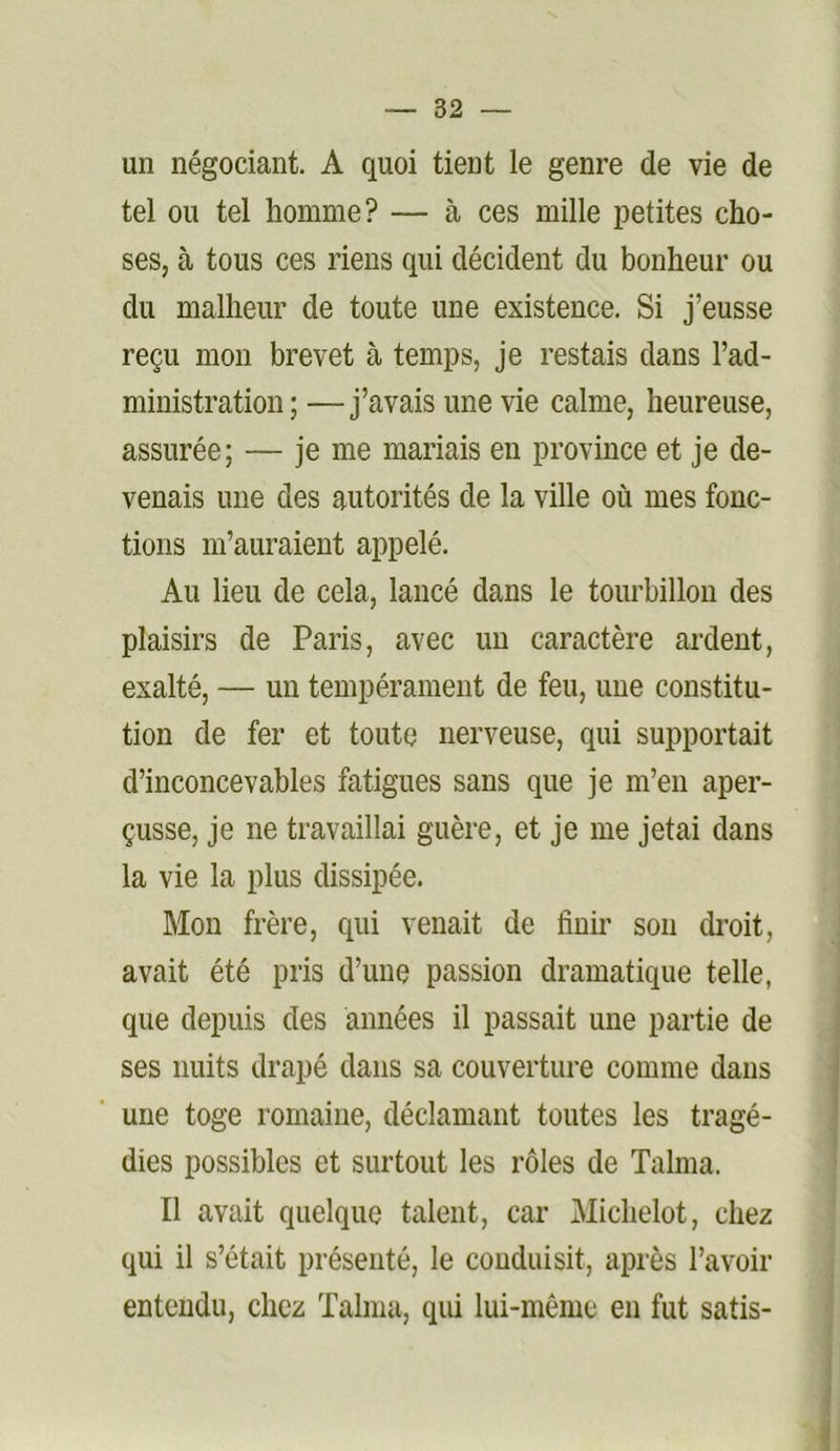 un négociant. A quoi tient le genre de vie de tel ou tel homme? — à ces mille petites cho- ses, à tous ces riens qui décident du bonheur ou du malheur de toute une existence. Si j’eusse reçu mon brevet à temps, je restais dans l’ad- ministration ; —j’avais une vie calme, heureuse, assurée; — je me mariais en province et je de- venais une des autorités de la ville où mes fonc- tions m’auraient appelé. Au lieu de cela, lancé dans le tourbillon des plaisirs de Paris, avec un caractère ardent, exalté, — un tempérament de feu, une constitu- tion de fer et toute nerveuse, qui supportait d’inconcevables fatigues sans que je m’en aper- çusse, je ne travaillai guère, et je me jetai dans la vie la plus dissipée. Mon frère, qui venait de finir son droit, avait été pris d’une passion dramatique telle, que depuis des années il passait une partie de ses nuits drapé dans sa couverture comme dans une toge romaine, déclamant toutes les tragé- dies possibles et surtout les rôles de Talma. Il avait quelque talent, car Michelot, chez qui il s’était présenté, le conduisit, après l’avoir entendu, chez Talma, qui lui-même en fut satis-