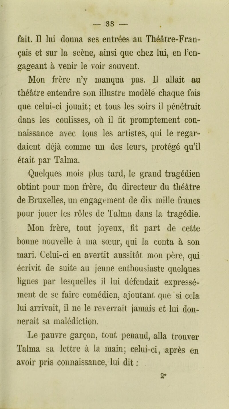 fait. Il lui donna ses entrées au Théâtre-Fran- çais et sur la scène, ainsi que chez lui, en l’en- gageant à venir le voir souvent. Mon frère n’y manqua pas. Il allait au théâtre entendre son illustre modèle chaque fois que celui-ci jouait; et tous les soirs il pénétrait dans les coulisses, où il fit promptement con- naissance avec tous les artistes, qui le regar- daient déjà comme un des leurs, protégé qu’il était par Talma. Quelques mois plus tard, le grand tragédien obtint pour mon frère, du directeur du théâtre de Bruxelles, un engagement de dix mille francs pour jouer les rôles de Talma dans la tragédie. Mon frère, tout joyeux, fit part de cette bonne nouvelle à ma sœur, qui la conta à son mari. Celui-ci eu avertit aussitôt mon père, qui écrivit de suite au jeune enthousiaste quelques lignes par lesquelles il lui défendait expressé- ment de se faire comédien, ajoutant que si cela lui arrivait, il ne le reverrait jamais et lui don- nerait sa malédiction. Le pauvre garçon, tout penaud, alla trouver Talma sa lettre à la main; celui-ci, après en avoir pris connaissance, lui dit : 2*