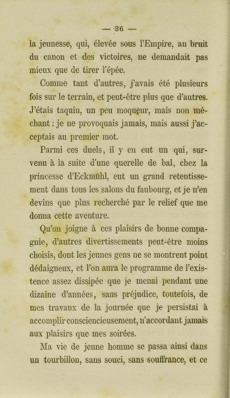 la jeunesse, qui, élevée sous l’Empire, au bruit du canon et des victoires, ne demandait pas mieux que de tirer Tépée. Comme tant d’autres, j’avais été plusieurs fois sur le terrain, et peut-être plus que d’autres. J’étais taquin, un peu moqueur, mais non mé- chant : je ne provoquais jamais, mais aussi j’ac- ceptais au premier mot. Parmi ces duels, il y en eut un qui, sim- venu à la suite d'une querelle de bal, chez la princesse d’Eckmühl, eut un grand retentisse- ment dans tous les salons du faubourg, et je n’en devins que plus recherché par le relief que me donna cette aventure. Qu’oii joigne à ces plaisirs de bonne compa- gnie, d’autres divertissements peut-être moins choisis, dont les jeunes gens ne se montrent point dédaigneux, et l’on aura le programme de l’exis- tence assez dissipée que je menai pendant une dizaine d’années, sans préjudice, toutefois, de mes travaux de la journée que je persistai à accomplir consciencieusement, n’accordant jamais aux plaisirs que mes soirées. Ma vie de jeune homme se passa ainsi dans un tourbillon, sans souci, sans souffrance, et ce