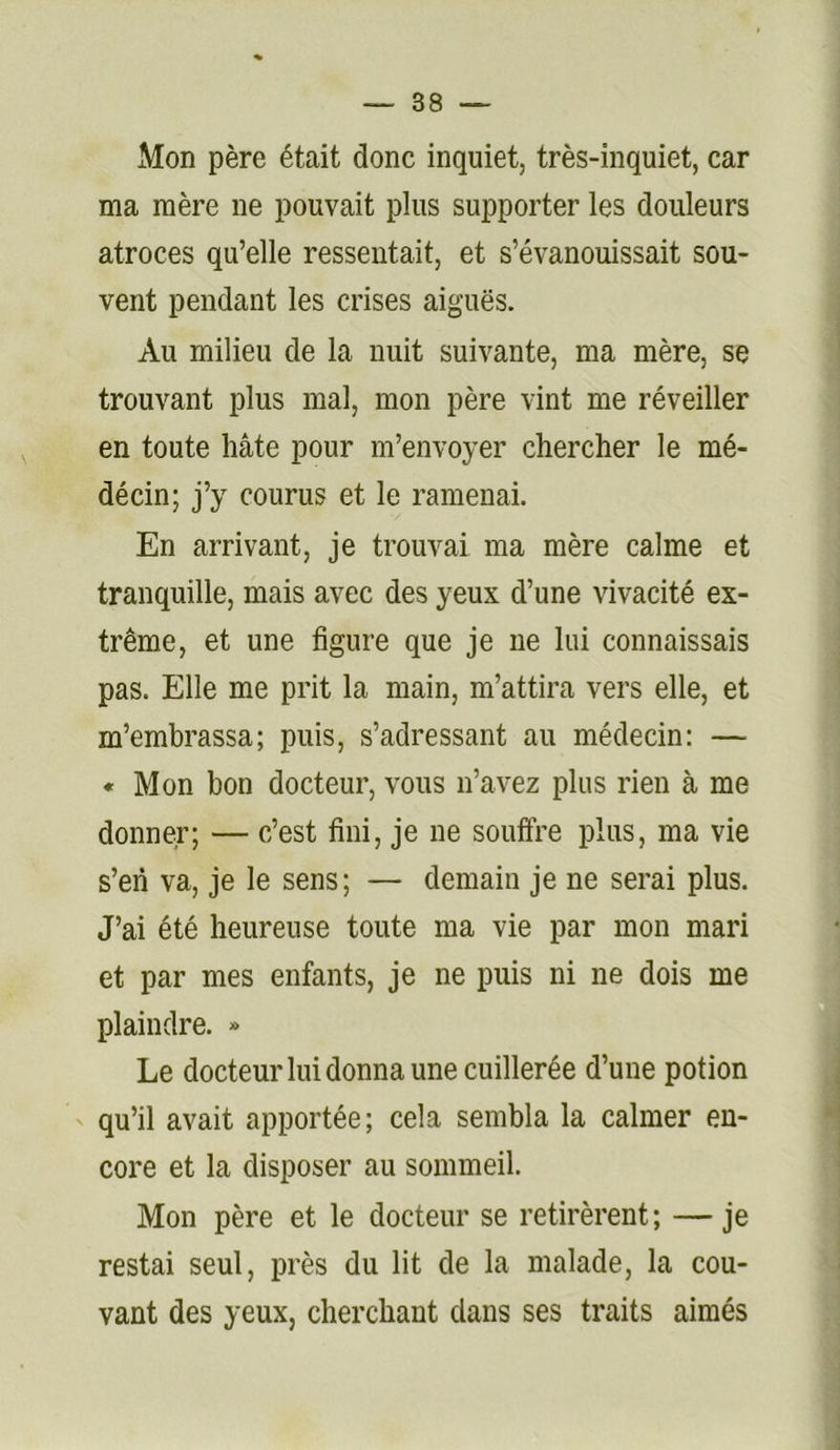 Mon père était donc inquiet, très-inquiet, car ma mère ne pouvait plus supporter les douleurs atroces qu’elle ressentait, et s’évanouissait sou- vent pendant les crises aiguës. Au milieu de la nuit suivante, ma mère, se trouvant plus mal, mon père vint me réveiller en toute hâte pour m’envoyer chercher le mé- décin; j’y courus et le ramenai. En arrivant, je trouvai ma mère calme et tranquille, mais avec des yeux d’une vivacité ex- trême, et une figure que je ne lui connaissais pas. Elle me prit la main, m’attira vers elle, et m’embrassa; puis, s’adressant au médecin: — « Mon bon docteur, vous n’avez plus rien à me donner; — c’est fini, je ne souffre plus, ma vie s’en va, je le sens; — demain je ne serai plus. J’ai été heureuse toute ma vie par mon mari et par mes enfants, je ne puis ni ne dois me plaindre. » Le docteur lui donna une cuillerée d’une potion ' qu’il avait apportée; cela sembla la calmer en- core et la disposer au sommeil. Mon père et le docteur se retirèrent; —je restai seul, près du lit de la malade, la cou- vant des yeux, cherchant dans ses traits aimés