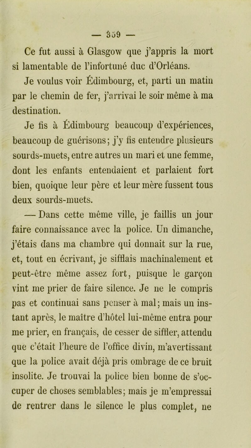 Ce fut aussi à Glasgow que j’appris la mort si lamentable de l’infortuné duc d’Orléans. Je voulus voir Édimbourg, et, parti un matin par le chemin de fer, j’arrivai le soir même à ma destination. Je lis à Édimbourg beaucoup d’expériences, beaucoup de guérisons; j’y lis entendre plusieurs sourds-muets, entre autres un mari et une femme, dont les enfants entendaient et parlaient fort bien, quoique leur père et leur mère fussent tous deux sourds-muets. — Dans cette même ville, je faillis un jour faire connaissance avec la police. Un dimanche, j’étais dans ma chambre qui donnait sur la rue, et, tout en écrivant, je sifflais machinalement et peut-être même assez fort, puisque le garçon vint me prier de faire silence. Je ne le compris pas et continuai sans penser à mal ; mais un ins- tant après, le maître d’hôtel lui-même entra pour me prier, en français, de cesser de siffler, attendu que c’était l’heure de l’office divin, m’avertissant que la police avait déjà pris ombrage de ce bruit insolite. Je trouvai la police bien bonne de s’oc- cuper de choses semblables; mais je m’empressai de rentrer dans le silence le plus complet, ne