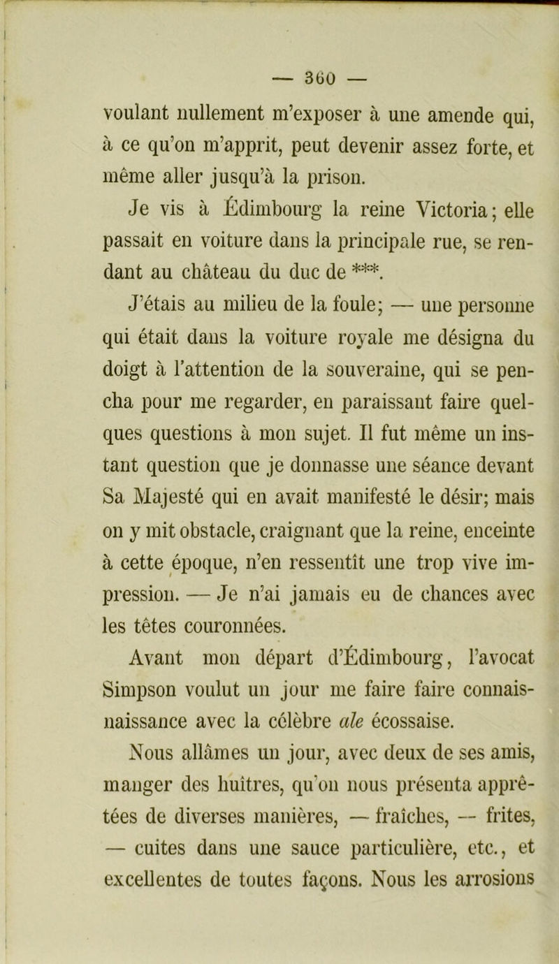 — 3üO — voulant nullement m’exposer à une amende qui, à ce qu’on m’apprit, peut devenir assez forte, et même aller jusqu’à la prison. Je vis à JÈdimbourg la reine Victoria ; elle passait en voiture dans la principale rue, se ren- dant au château du duc de ***. J’étais au milieu de la foule; — une personne qui était dans la voiture royale me désigna du doigt à l’attention de la souveraine, qui se pen- cha pour me regarder, eu paraissant faii’e quel- ques questions à mon sujet. Il fut même un ins- tant question que je donnasse une séance devant Sa Majesté qui en avait manifesté le désir; mais on y mit obstacle, craignant que la reine, enceinte à cette époque, n’en ressentît une trop vive im- pression. — Je n’ai jamais eu de chances avec les têtes couronnées. Avant mon départ d’Édimbourg, l’avocat Simpson voulut un jour me faire faire connais- naissance avec la célèbre ale écossaise. Nous allâmes un jour, avec deux de ses amis, manger des huîtres, qu’on nous présenta apprê- tées de diverses manières, — fraîches, —- frites, — cuites dans une sauce particulière, etc., et exceUentes de toutes façons. Nous les arrosions