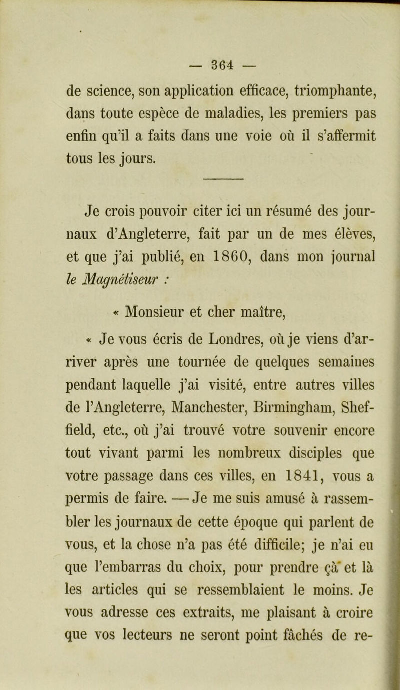 de science, son application efficace, triomphante, dans toute espèce de maladies, les premiers pas enfin qu’il a faits dans une voie où il s’affermit tous les jours. Je crois pouvoir citer ici un résumé des jour- naux d’Angleterre, fait par un de mes élèves, et que j’ai publié, en 1860, dans mon journal le Magnétiseur : « Monsieur et cher maître, * Je vous écris de Londres, où je viens d’ar- river après une tournée de quelques semaines pendant laquelle j’ai visité, entre autres villes de l’Angleterre, Manchester, Birmingham, Shef- field, etc., où j’ai trouvé votre souvenir encore tout vivant parmi les nombreux disciples que votre passage dans ces villes, en 1841, vous a permis de faire. — Je me suis amusé à rassem- bler les journaux de cette époque qui parlent de vous, et la chose n’a pas été difficile; je n’ai eu que l’embarras du choix, pour prendre çà' et là les articles qui se ressemblaient le moins. Je vous adresse ces extraits, me plaisant à croire que vos lecteurs ne seront point fâchés de re-