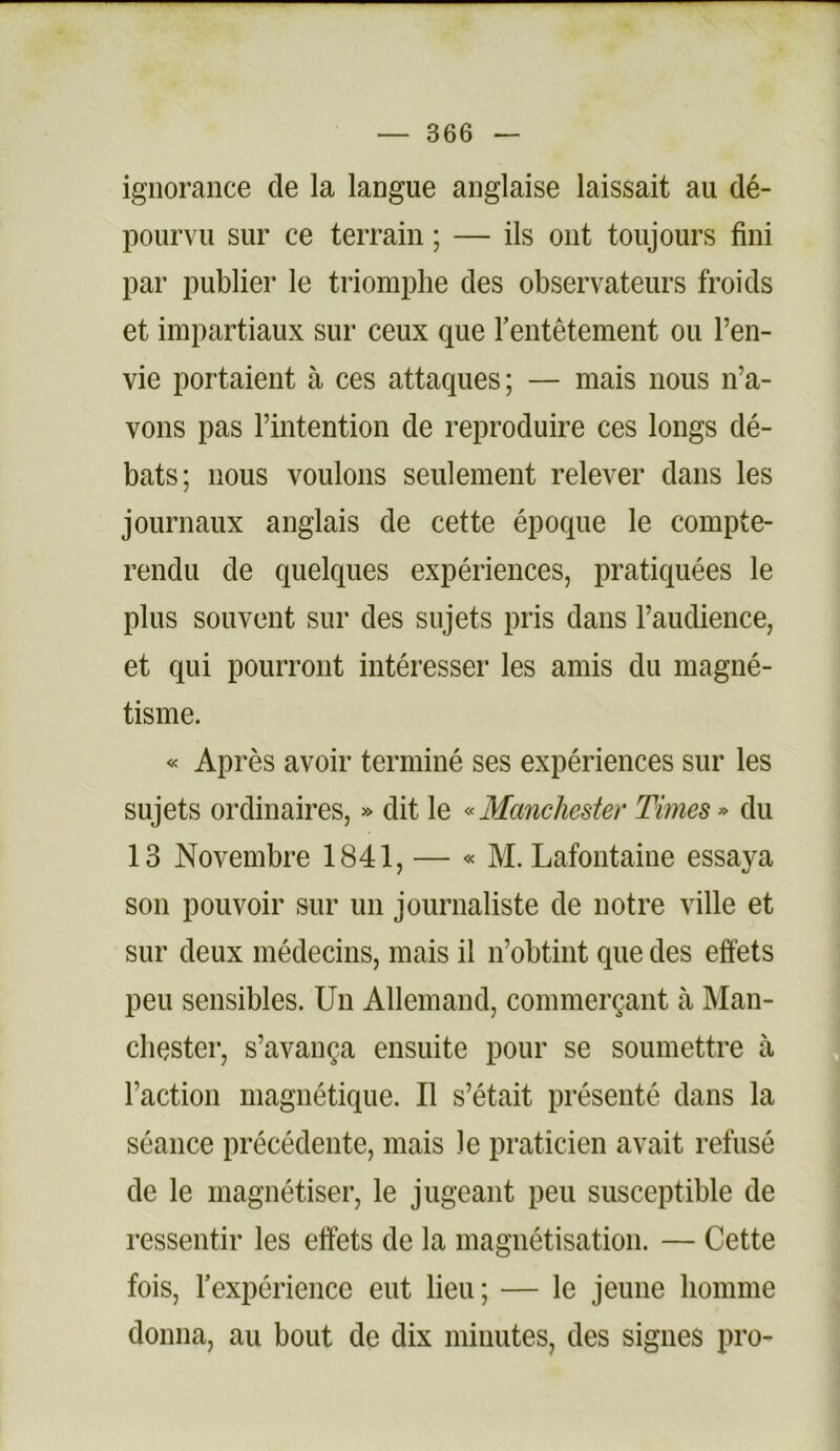 ignorance de la langue anglaise laissait au dé- pourvu sur ce terrain ; — ils ont toujours fini par publier le triomphe des observateurs froids et impartiaux sur ceux que l’entêtement ou l’en- vie portaient à ces attaques; — mais nous n’a- vons pas l’intention de reproduire ces longs dé- bats; nous voulons seulement relever dans les journaux anglais de cette époque le compte- rendu de quelques expériences, pratiquées le plus souvent sur des sujets pris dans l’audience, et qui pourront intéresser les amis du magné- tisme. « Après avoir terminé ses expériences sur les sujets ordinaires, » dit le «Manchester Times» du 13 Novembre 1841, — « M. Lafontaine essaya son pouvoir sur un journaliste de notre ville et sur deux médecins, mais il n’obtint que des effets peu sensibles. Un Allemand, commerçant à Man- chester, s’avança ensuite pour se soumettre à l’action magnétique. Il s’était présenté dans la séance précédente, mais le praticien avait refusé de le magnétiser, le jugeant peu susceptible de ressentir les effets de la magnétisation. — Cette fois, l’expérience eut lieu ; — le jeune homme donna, au bout de dix minutes, des signes pro-