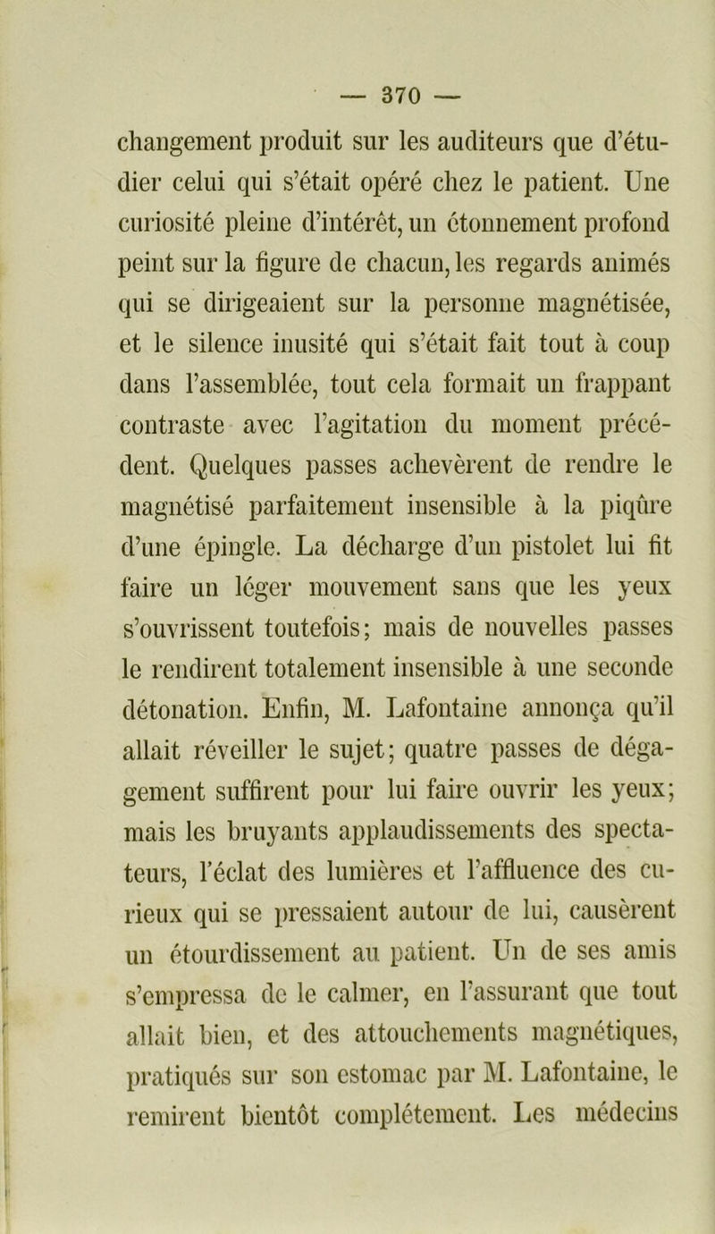 changement produit sur les auditeurs que d’étu- dier celui qui s’était opéré chez le patient. Une curiosité pleine d’intérêt, un étonnement profond peint sur la figure de chacun, les regards animés qui se dirigeaient sur la personne magnétisée, et le silence inusité qui s’était fait tout à coup dans l’assemblée, tout cela formait un frappant contraste avec l’agitation du moment précé- dent. Quelques passes achevèrent de rendre le magnétisé parfaitement insensible à la piqûre d’une épingle. La décharge d’un pistolet lui fit faire un léger mouvement sans que les yeux s’ouvrissent toutefois; mais de nouvelles passes le rendirent totalement insensible à une seconde détonation. Enfin, M. Lafontaine annonça qu’il allait réveiller le sujet; quatre passes de déga- gement suffirent pour lui faire ouvrir les yeux; mais les bruyants applaudissements des specta- teurs, l’éclat des lumières et raffluence des cu- rieux qui se pressaient autour de lui, causèrent un étourdissement au patient. Un de ses amis s’empressa de le calmer, en l’assurant que tout allait bien, et des attouchements magnétiques, pratiqués sur son estomac par M. Lafontaine, le remirent bientôt complètement. Les médecins