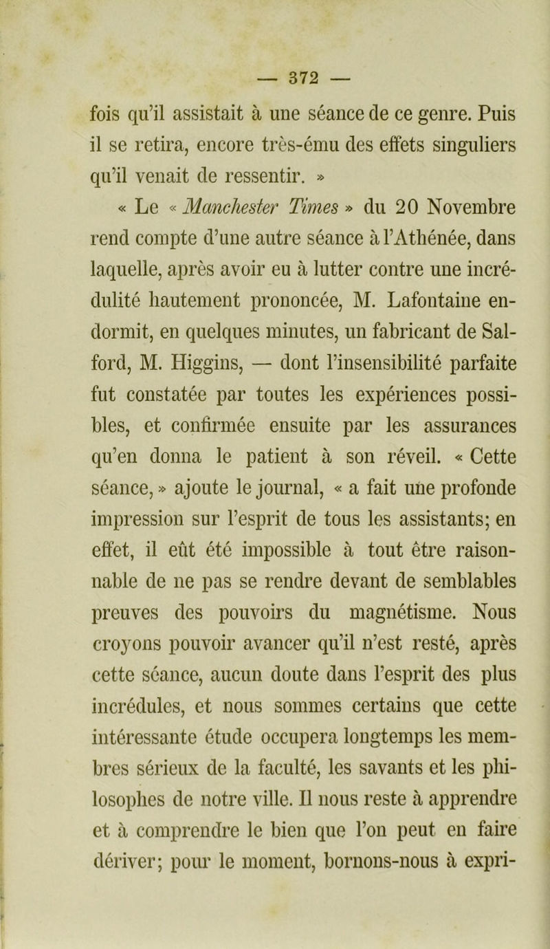 fois qu’il assistait à une séance de ce genre. Puis il se retira, encore très-ému des effets singuliers qu’il venait de ressentir. » « Le « Manchester Times » du 20 Novembre rend compte d’une autre séance à l’Athénée, dans laquelle, après avoir eu à lutter contre une incré- dulité hautement prononcée, M. Lafontaine en- dormit, en quelques minutes, un fabricant de Sal- ford, M. Higgins, — dont l’insensibilité parfaite fut constatée par toutes les expériences possi- bles, et confirmée ensuite par les assurances qu’en donna le patient à son réveil. « Cette séance, » ajoute le journal, « a fait une profonde impression sur l’esprit de tous les assistants; en effet, il eût été impossible à tout être raison- nable de ne pas se rendre devant de semblables preuves des pouvoirs du magnétisme. Nous croyons pouvoir avancer qu’il n’est resté, après cette séance, aucun doute dans l’esprit des plus incrédules, et nous sommes certains que cette intéressante étude occupera longtemps les mem- bres sérieux de la faculté, les savants et les phi- losophes de notre ville. Il nous reste à apprendre et à comprendre le bien que l’on peut en faire dériver; pour le moment, bornons-nous à expri-