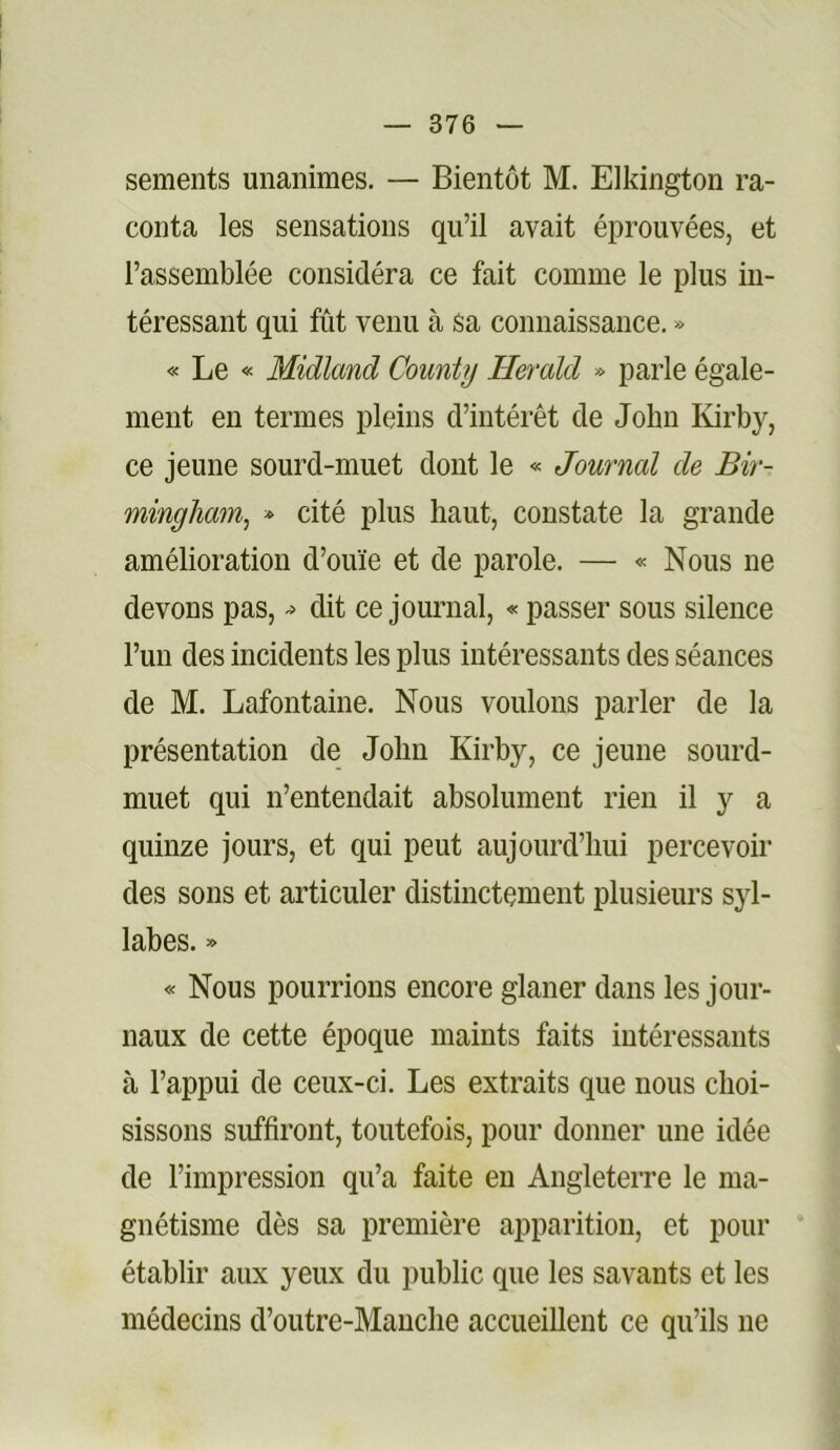 sements unanimes. — Bientôt M. Elkington ra- conta les sensations qu’il avait éprouvées, et l’assemblée considéra ce fait comme le plus in- téressant qui fût venu à sa connaissance. » « Le « Midland County Herald » parle égale- ment en termes pleins d’intérêt de John Kirby, ce jeune sourd-muet dont le <= Journal de Bir- mingham, * cité plus haut, constate la grande amélioration d’ouïe et de parole. — « Nous ne devons pas, dit ce journal, « passer sous silence l’un des incidents les plus intéressants des séances de M. Lafontaine. Nous voulons parler de la présentation de John Kirby, ce jeune sourd- muet qui n’entendait absolument rien il y a quinze jours, et qui peut aujourd’hui percevoir des sons et articuler distinctement plusieurs syl- labes. » « Nous pourrions encore glaner dans les jour- naux de cette époque maints faits intéressants à l’appui de ceux-ci. Les extraits que nous choi- sissons suffiront, toutefois, pour donner une idée de l’impression qu’a faite eu Angleterre le ma- gnétisme dès sa première apparition, et pour établir aux yeux du public que les savants et les médecins d’outre-Mauche accueillent ce qu’ils ne