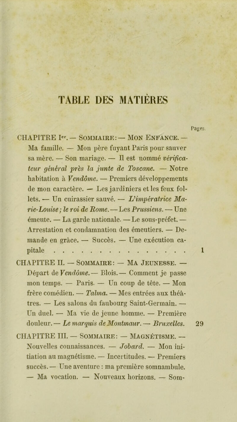 TABLE DES MATIERES Pages CHAPITRE I. — Sommaire: — Mon Enfance. — Ma famille. — Mon père fuyant Paris pour sauver sa mère. — Son mariage. — Il est nommé vérifica- teur général près la junte de Toscane. — Notre habitation à Vendôme. — Premiers développements de mou caractère. — Les jardiniers et les feux fol- lets. — Un cuirassier sauvé. — L’impératrice Ma- rie-Louise ; le roi de Borne. — Les Prussiens. — Une émeute. — La garde nationale. — Le sous-préfet. — Arrestation et condamnation des émeutiers. — De- mande en grâce. — Succès. — Une exécution ca- pitale 1 CHAPITRE IL — Sommaire : — Ma Jeunesse. — Départ Ae Vendôme.— Blois.— Comment je passe mon temps. — Paris. — Un coup de tête. — Mon frère comédien. — Talma. — Mes entrées aux théâ- tres. — Les salons du faubourg Saint-Germain. — Un duel. — Ma vie de jeune homme. — Première douleur. — Le marquis deMontmaur. — Bruxelles. 29 CHAPITRE III. — Sommaire : — Magnétisme. — Nouvelles connaissances. — Johard. — Mon ini- tiation au magnétisme. — Incertitudes. — Premiers succès.— Une aventure : ma première somnambule. — Ma vocation. — Nouveaux horizons. — Som-