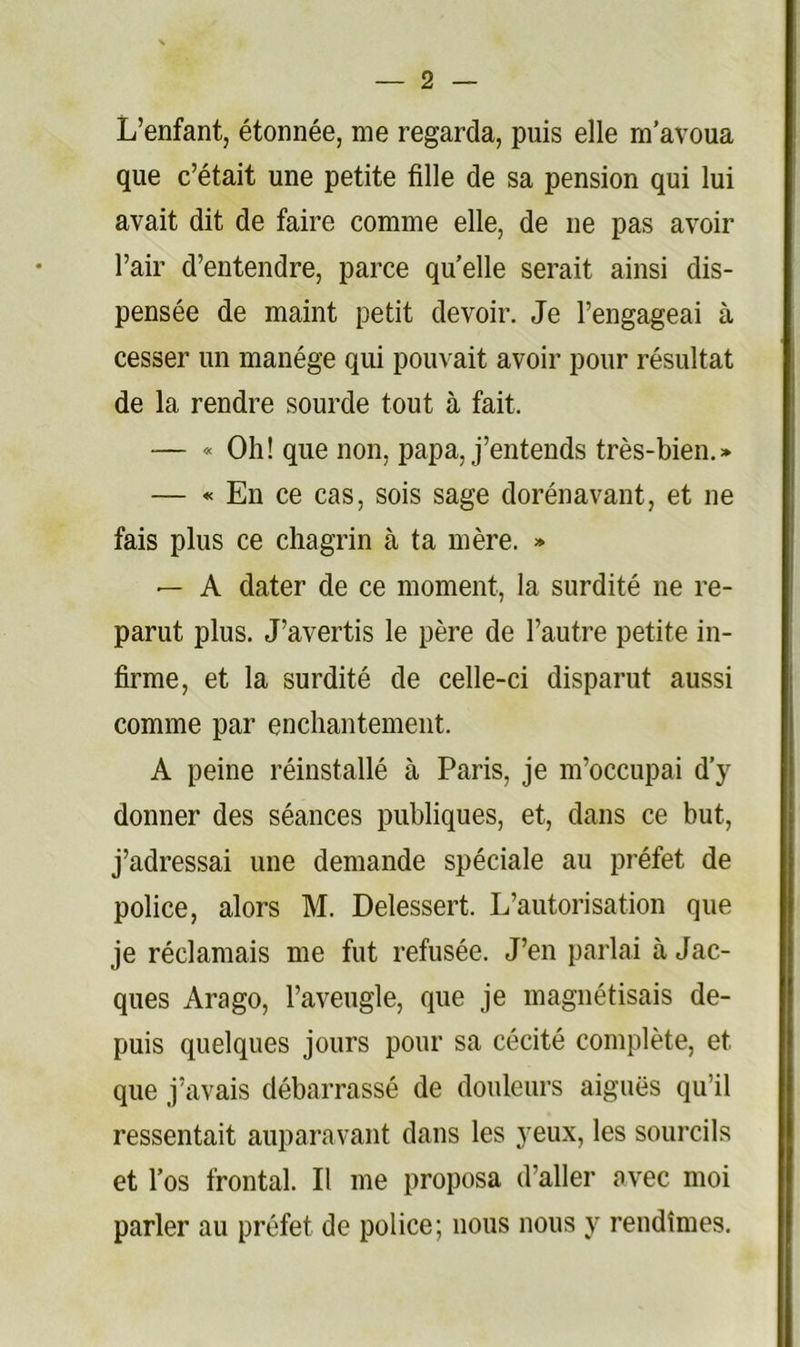 L’enfant, étonnée, me regarda, puis elle m’avoua que c’était une petite fille de sa pension qui lui avait dit de faire comme elle, de ne pas avoir l’air d’entendre, parce quelle serait ainsi dis- pensée de maint petit devoir. Je l’engageai à cesser un manège qui pouvait avoir pour résultat de la rendre sourde tout à fait. — « Oh! que non, papa, j’entends très-bien.» — •« En ce cas, sois sage dorénavant, et ne fais plus ce chagrin à ta mère. » — A dater de ce moment, la surdité ne re- parut plus. J’avertis le père de l’autre petite in- firme, et la surdité de celle-ci disparut aussi comme par enchantement. A peine réinstallé à Paris, je m’occupai d’y donner des séances publiques, et, dans ce but, j’adressai une demande spéciale au préfet de police, alors M. Delessert. L’autorisation que je réclamais me fut refusée. J’en parlai à Jac- ques Arago, l’aveugle, que je magnétisais de- puis quelques jours pour sa cécité complète, et que j’avais débarrassé de douleurs aiguës qu’il ressentait auparavant dans les yeux, les sourcils et l’os frontal. II me proposa d’aller avec moi parler au préfet de police; nous nous y rendîmes.