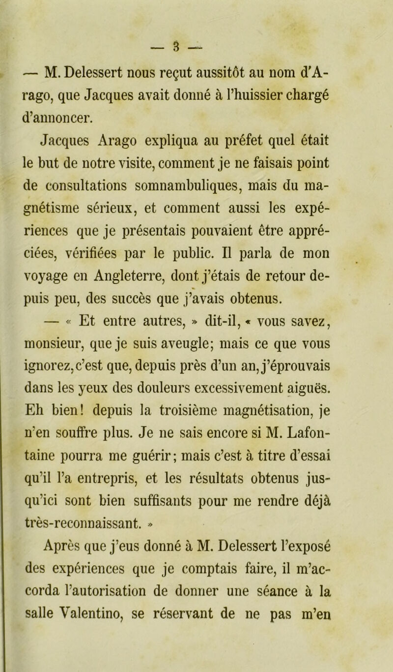 — M. Delessert nous reçut aussitôt au nom d’A- rago, que Jacques avait donné à l’huissier chargé d’annoncer. Jacques Arago expliqua au préfet quel était le but de notre visite, comment je ne faisais point de consultations somnambuliques, mais du ma- gnétisme sérieux, et comment aussi les expé- riences que je présentais pouvaient être appré- ciées, vérifiées par le public. Il parla de mon voyage en Angleterre, dont j’étais de retour de- puis peu, des succès que j’avais obtenus. — « Et entre autres, » dit-il, « vous savez, monsieur, que je suis aveugle; mais ce que vous ignorez,c’est que, depuis près d’un an, j’éprouvais dans les yeux des douleurs excessivement aiguës. Eh bien! depuis la troisième magnétisation, je n’en souffre plus. Je ne sais encore si M. Lafon- taine pourra me guérir ; mais c’est à titre d’essai qu’il l’a entrepris, et les résultats obtenus jus- qu’ici sont bien suffisants pour me rendre déjà très-reconnaissant. » Après que j’eus donné à M. Delessert l’exposé des expériences que je comptais faire, il m’ac- corda l’autorisation de donner une séance à la salle Valentino, se réservant de ne pas m’en