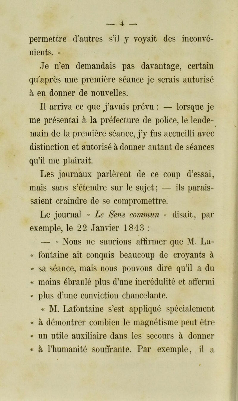 permfittre d’autres s’il y voyait des inconvé- nients. » Je n’en demandais pas davantage, certain qu’après une première séance je serais autorisé à en donner de nouvelles. Il arriva ce que j’avais prévu : — lorsque je me présentai à la préfecture de police, le lende- main de la première séance, j’y fus accueilli avec distinction et autorisé à donner autant de séances qu’il me plairait. Les journaux parlèrent de ce coup d’essai, mais sans s’étendre sur le sujet; — ils parais- saient craindre de se compromettre. Le journal « Le Sens commun » disait, par exemple, le 22 Janvier 184.3 : — « Nous ne saurions affirmer que M. La- « fontaine ait conquis beaucoup de croyants à * sa séance, mais nous pouvons dire qu’il a du « moins ébranlé plus d’une incrédulité et aftermi * plus d’une conviction chancêlante. « M. Lafontaine s’est appliqué spécialement « à démontrer combien le magnétisme peut être « un utile auxiliaire dans les secours à donner « à l’humanité souffrante. Par exemple, il a