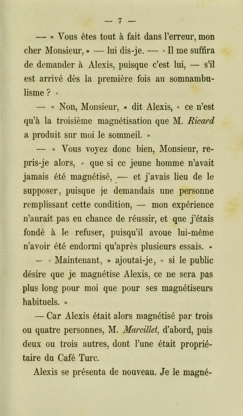 — « Vous êtes tout à fait dans l’erreur, mon cher Monsieur, » — lui dis-je. — Il me suffira de demander à Alexis, puisque c’est lui, — s’il est arrivé dès la première fois au somnambu- lisme ? * — «Non, Monsieur, * dit Alexis, « ce n’est qu’à la troisième magnétisation que M. Ricard a produit sur moi le sommeil. » — « Vous voyez donc bien. Monsieur, re- pris-je alors, » que si ce jeune homme n’avait jamais été magnétisé, — et j’avais lieu de le supposer, puisque je demandais une personne remplissant cette condition, — mon expérience n’aurait pas eu chance de réussir, et que j’étais fondé à le refuser, puisqu’il avoue lui-même n’avoir été endormi qu’après plusieurs essais. » — « Maintenant, » ajoutai-je, « si le public désire que je magnétise Alexis, ce ne sera pas plus long pour moi que pour ses magnétiseurs habituels. » — Car Alexis était alors magnétisé par trois ou quatre personnes, M. Marcillet^ d’abord, puis deux ou trois autres, dont l’une était proprié- taire du Café Turc. Alexis se présenta de nouveau. Je le magné-