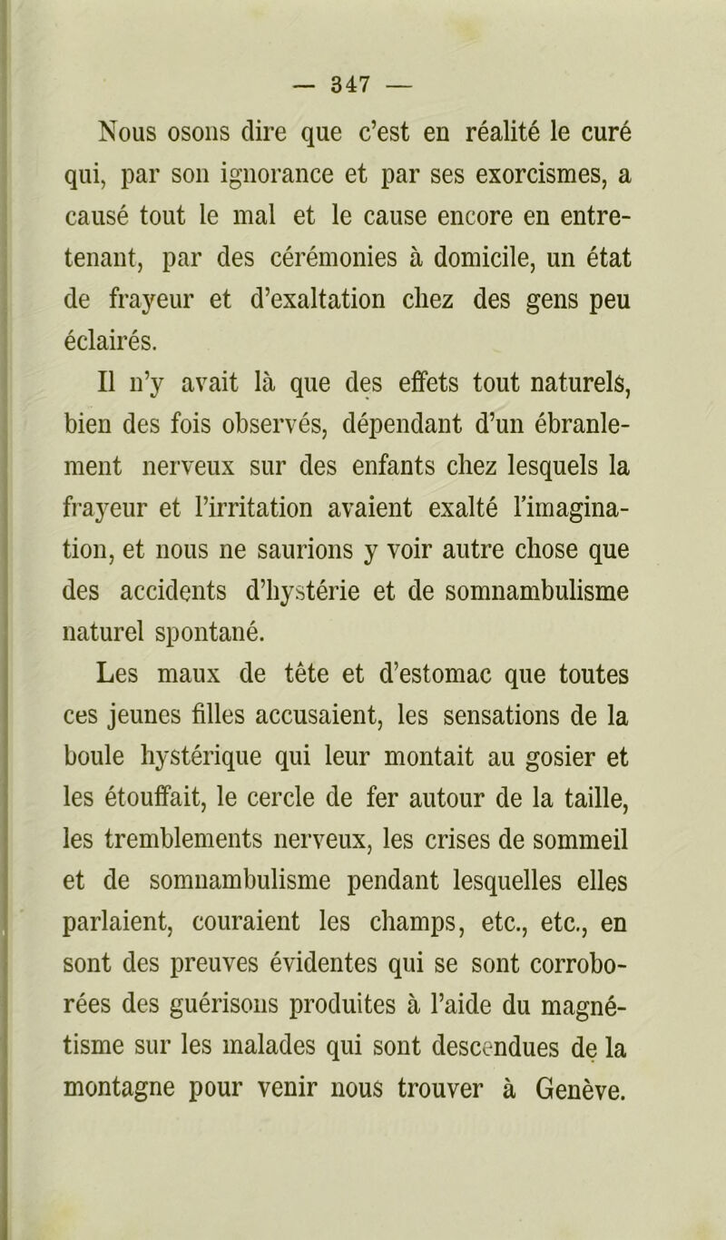 l — 347 — Nous osons dire que c’est en réalité le curé qui, par son ignorance et par ses exorcismes, a causé tout le mal et le cause encore en entre- tenant, par des cérémonies à domicile, un état de frayeur et d’exaltation chez des gens peu éclairés. Il n’y avait là que des effets tout naturels, bien des fois observés, dépendant d’un ébranle- ment nerveux sur des enfants chez lesquels la frayeur et l’irritation avaient exalté l’imagina- tion, et nous ne saurions y voir autre chose que des accidents d’hystérie et de somnambulisme naturel spontané. Les maux de tête et d’estomac que toutes ces jeunes filles accusaient, les sensations de la boule hystérique qui leur montait au gosier et les étouffait, le cercle de fer autour de la taille, les tremblements nerveux, les crises de sommeil et de somnambulisme pendant lesquelles elles parlaient, couraient les champs, etc., etc., en sont des preuves évidentes qui se sont corrobo- rées des guérisons produites à l’aide du magné- tisme sur les malades qui sont descendues de la montagne pour venir nous trouver à Genève.