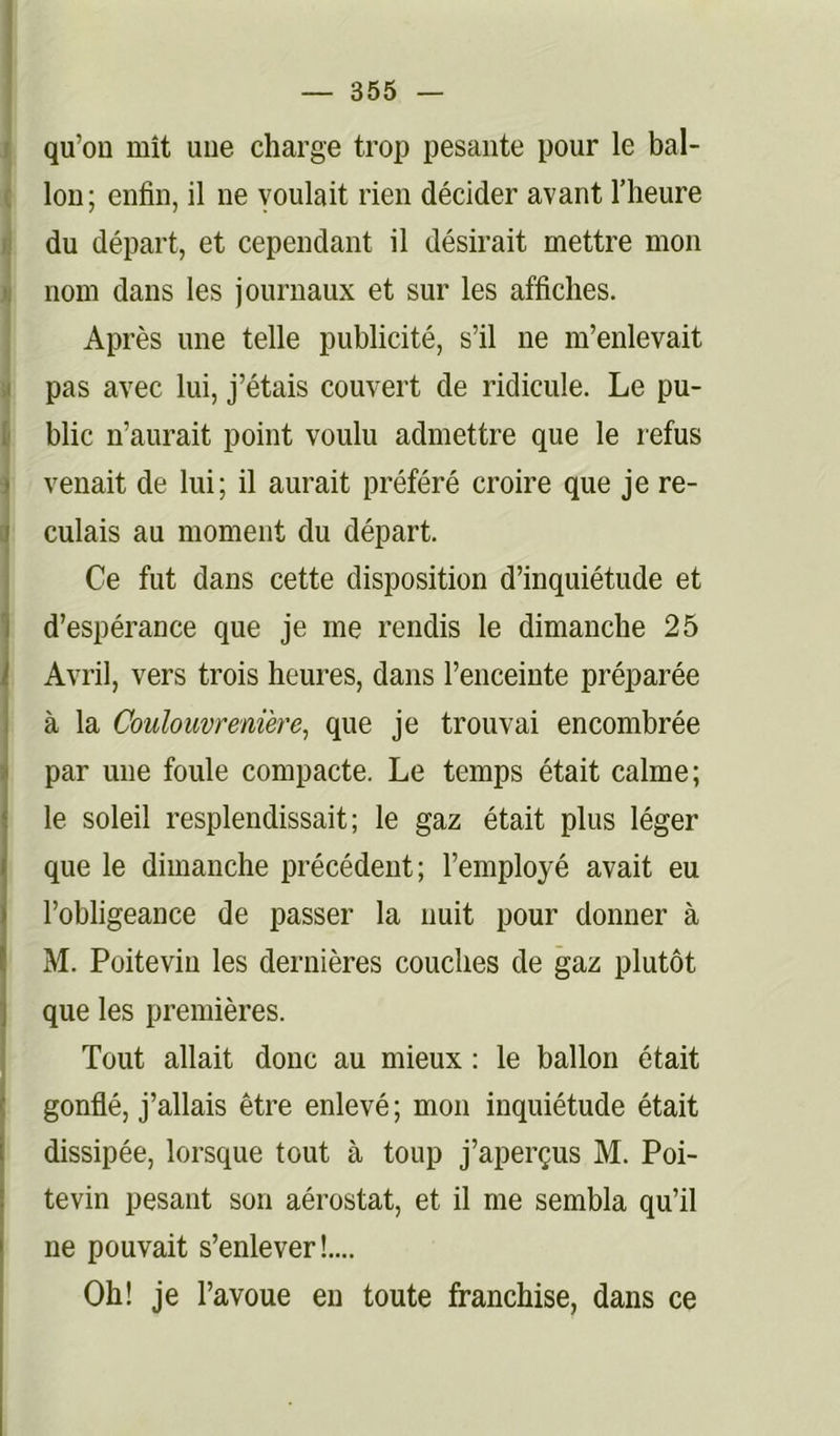 qu’on mît une charge trop pesante pour le bal- lon; enfin, il ne voulait rien décider avant l’heure du départ, et cependant il désirait mettre mon )i nom dans les journaux et sur les affiches. Après une telle publicité, s’il ne m’enlevait .1 pas avec lui, j’étais couvert de ridicule. Le pu- 1 blic n’aurait point voulu admettre que le refus j venait de lui; il aurait préféré croire que je re- c| culais au moment du départ. Ce fut dans cette disposition d’inquiétude et I d’espérance que je me rendis le dimanche 25 . Avril, vers trois heures, dans l’enceinte préparée à la Coulouvrenière, que je trouvai encombrée i par une foule compacte. Le temps était calme; le soleil resplendissait; le gaz était plus léger que le dimanche précédent; l’employé avait eu l’obligeance de passer la nuit pour donner à M. Poitevin les dernières couches de gaz plutôt que les premières. Tout allait donc au mieux : le ballon était gonflé, j’allais être enlevé ; mon inquiétude était dissipée, lorsque tout à toup j’aperçus M. Poi- j tevin pesant son aérostat, et il me sembla qu’il ne pouvait s’enlever!.... Oh! je l’avoue en toute franchise, dans ce