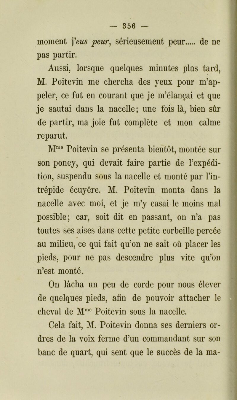 moment ï'eus peur, sérieusement peur de ne pas partir. Aussi, lorsque quelques minutes plus tard, M. Poitevin me chercha des yeux pour m’ap- peler, ce fut en courant que je m’élançai et que je sautai dans la nacelle; une fois là, bien sûr de partir, ma joie fut complète et mou calme reparut. Poitevin se présenta bientôt, montée sur son poney, qui devait faire partie de l’expédi- tion, suspendu sous la nacelle et monté par l’in- trépide écuyère. M. Poitevin monta dans la nacelle avec moi, et je m’y casai le moins mal possible; car, soit dit en passant, on n’a pas toutes ses aises dans cette petite corbeille percée au milieu, ce qui fait qu’on ne sait où placer les pieds, pour ne pas descendre plus vite qu’bu n’est monte. On lâcha un peu de corde pour nous élever de quelques pieds, afin de pouvoir attacher le cheval de Poitevin sous la nacelle. Cela fait, M. Poitevin donna ses derniers or- dres de la voix ferme d’un commandant sur son banc de quart, qui sent que le succès de la ma-