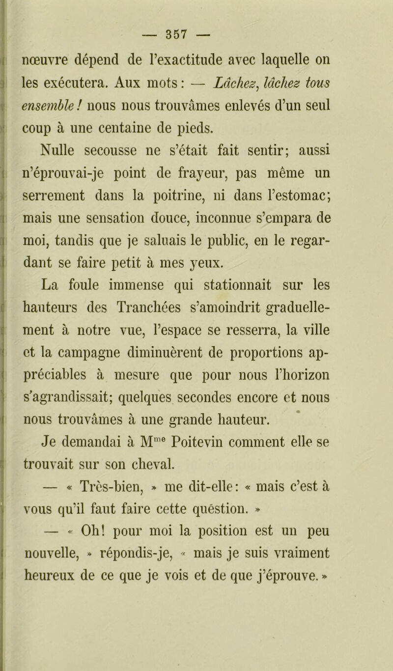 nœuvre dépend de l’exactitude avec laquelle on 1 les exécutera. Aux mots : — Lâches, lâches tous • ensemble ! nous nous trouvâmes enlevés d’un seul 1 coup à une centaine de pieds. Nulle secousse ne s’était fait sentir; aussi I n’éprouvai-je point de frayeur, pas même un i serrement dans la poitrine, ni dans l’estomac; I mais une sensation douce, inconnue s’empara de I moi, tandis que je saluais le public, en le regar- I dant se faire petit à mes yeux. La foule immense qui stationnait sur les hauteurs des Tranchées s’amoindrit graduelle- ment à notre vue, l’espace se resserra, la ville et la campagne diminuèrent de proportions ap- préciables à mesure que pour nous l’horizon s’agrandissait; quelques secondes encore et nous nous trouvâmes à une grande hauteur. Je demandai à M'® Poitevin comment elle se trouvait sur son cheval. — « Très-bien, * me dit-elle : « mais c’est à vous qu’il faut faire cette question. » — Oh! pour moi la position est un peu nouvelle, » répondis-je, <« mais je suis vraiment heureux de ce que je vois et de que j’éprouve. »