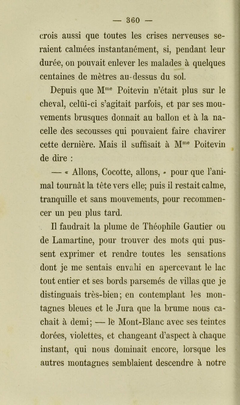 crois aussi que toutes les crises nerveuses se- raient calmées instantanément, si, pendant leur durée, on pouvait enlever les malades à quelques centaines de mètres au-dessus du sol. Depuis que Poitevin n’était plus sur le cheval, celüi-ci s’agitait parfois, et par ses mou- vements brusques donnait au ballon et à la na- celle des secousses qui pouvaient faire chavirer cette dernière. Mais il suffisait à M”® Poitevin de dire : — « Allons, Cocotte, allons, * pour que l’ani- mal tournât la tête vers elle; puis il restait calme, tranquille et sans mouvements, pour recommen- cer un peu plus tard. Il faudrait la plume de Théophile Gautier ou de Lamartine, pour trouver des mots qui pus- sent exprimer et rendre toutes les sensations dont je me sentais envahi en apercevant le lac tout entier et ses bords parsemés de villas que je distinguais très-bien; en contemplant les mon- tagnes bleues et le Jura que la brume nous ca- chait à demi; — le Mont-Blanc avec ses teintes dorées, violettes, et changeant d’aspect à chaque instant, qui nous dominait encore, lorsque les autres montagnes semblaient descendre à notre