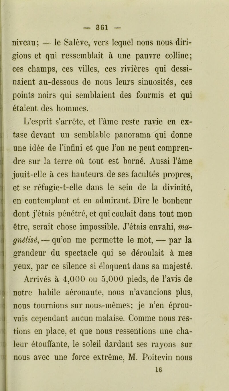 niveau ; — le Salève, vers lequel nous nous diri- gions et qui ressemblait à une pauvre colline; ces champs, ces villes, ces rivières qui dessi- naient au-dessous de nous leurs sinuosités, ces points noirs qui semblaient des fourmis et qui étaient des hommes. L’esprit s’arrête, et l’âme reste ravie en ex- tase devant un semblable panorama qui donne une idée de l’infini et que l’on ne peut compren- dre sur la terre où tout est borné. Aussi l’âme jouit-elle à ces hauteurs de ses facultés propres, et se réfugie-t-elle dans le sein de la divinité, en contemplant et en admirant. Dire le bonheur dont j’étais pénétré, et qui coulait dans tout mon être, serait chose impossible. J’étais envahi, ma- gnéiisé, — qu’on me permette le mot, — par la grandeur du spectacle qui se déroulait à mes yeux, par ce silence si éloquent dans sa majesté. Arrivés à 4,000 ou 5,000 pieds, de l’avis de notre habile aéronaute, nous n’avancions plus, nous tournions sur nous-mêmes; je n’en éprou- vais cependant aucun malaise. Comme nous res- tions en place, et que nous ressentions une cha- leur étouffante, le soleil dardant ses rayons sur nous avec une force extrême, M. Poitevin nous 16