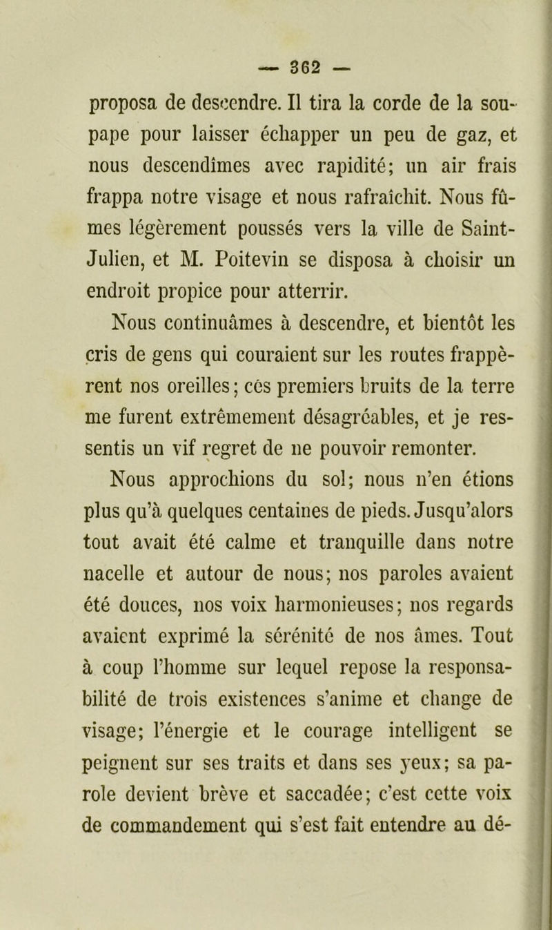 proposa de descendre. Il tira la corde de la sou- pape pour laisser échapper un peu de gaz, et nous descendîmes avec rapidité; un air frais frappa notre visage et nous rafraîchit. Nous fû- mes légèrement poussés vers la ville de Saint- Julien, et M. Poitevin se disposa à choisir un endroit propice pour atterrir. Nous continuâmes à descendre, et bientôt les cris de gens qui couraient sur les routes frappè- rent nos oreilles ; cés premiers bruits de la terre me furent extrêmement désagréables, et je res- sentis un vif regret de ne pouvoir remonter. Nous approchions du sol; nous n’en étions plus qu’à quelques centaines de pieds. Jusqu’alors tout avait été calme et tranquille dans notre nacelle et autour de nous; nos paroles avaient été douces, nos voix harmonieuses; nos regards avaient exprimé la sérénité de nos âmes. Tout à coup l’homme sur lequel repose la responsa- bilité de trois existences s’anime et change de visage; l’énergie et le courage intelligent se peignent sur ses traits et dans ses yeux; sa pa- role devient brève et saccadée; c’est cette voix de commandement qui s’est fait entendre au dé-