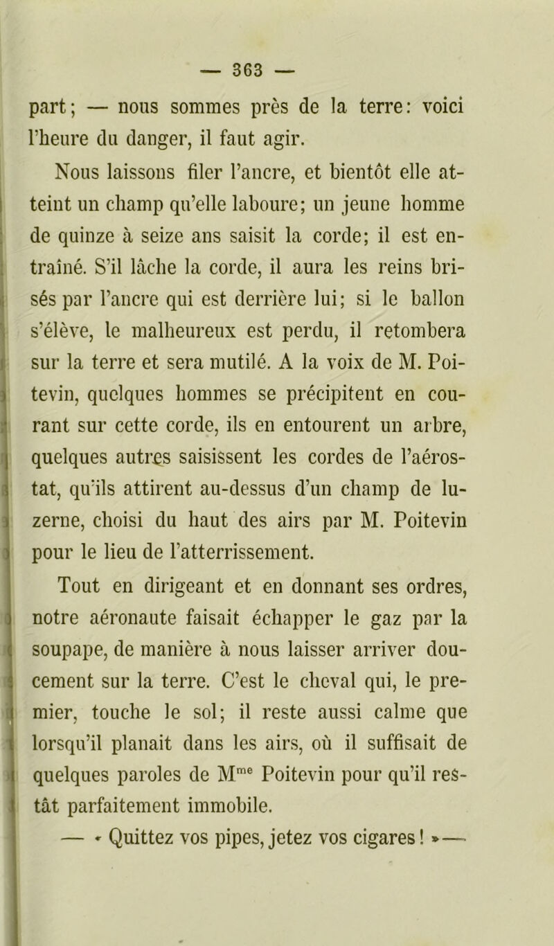 part; — nous sommes près de la terre: voici l’heure du danger, il faut agir. Nous laissons filer l’ancre, et bientôt elle at- I teint un champ qu’elle laboure; un jeune homme ; de quinze à seize ans saisit la corde; il est en- traîné. S’il lâche la corde, il aura les reins bri- ' sés par l’ancre qui est derrière lui; si le ballon s’élève, le malheureux est perdu, il retombera sur la terre et sera mutilé. A la voix de M. Poi- tevin, quelques hommes se précipitent en cou- rant sur cette corde, ils en entourent un arbre, quelques autres saisissent les cordes de l’aéros- tat, qu’ils attirent au-dessus d’un champ de lu- zerne, choisi du haut des airs par M. Poitevin pour le lieu de l’atterrissement. Tout en dirigeant et en donnant ses ordres, notre aéronaute faisait échapper le gaz par la soupape, de manière à nous laisser arriver dou- cement sur la terre. C’est le cheval qui, le pre- mier, touche le sol; il reste aussi calme que lorsqu’il planait dans les airs, où il suffisait de quelques paroles de M’® Poitevin pour qu’il res- tât parfaitement immobile. — » Quittez vos pipes, jetez vos cigares! *—