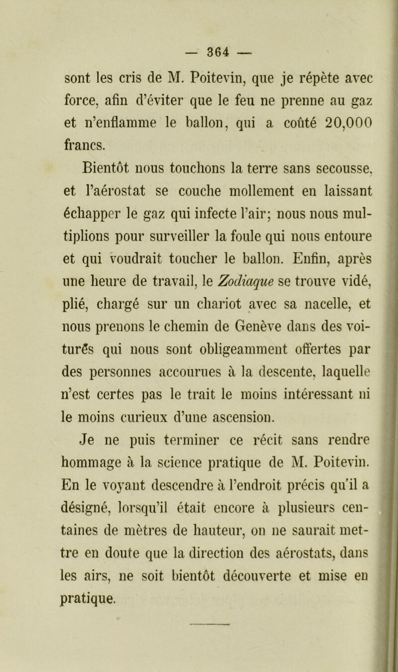 sont les cris de M. Poitevin, que je répète avec force, afin d’éviter que le feu ne prenne au gaz et n’enflamme le ballon, qui a coûté 20,000 francs. Bientôt nous touchons la terre sans secousse, et l’aérostat se couche mollement en laissant échapper le gaz qui infecte l’air; nous nous mul- tiplions pour surveiller la foule qui nous entoure et qui voudrait toucher le ballon. Enfin, après une heure de travail, le Zodiaque se trouve vidé, plié, chargé sur un chariot avec sa nacelle, et nous prenons le chemin de Genève dans des voi- turés qui nous sont obligeamment offertes par \ des personnes accourues à la descente, laquelle • I n’est certes pas le trait le moins intéressant ni ^ le moins curieux d’une ascension. j Je ne puis terminer ce récit sans rendre hommage à la science pratique de M. Poitevin. En le voyant descendre à l’endroit précis qu’il a désigné, lorsqu’il était encore à plusieurs cen- taines de mètres de hauteur, on ne saurait met- tre en doute que la direction des aérostats, dans | les airs, ne soit bientôt découverte et mise en pratique.