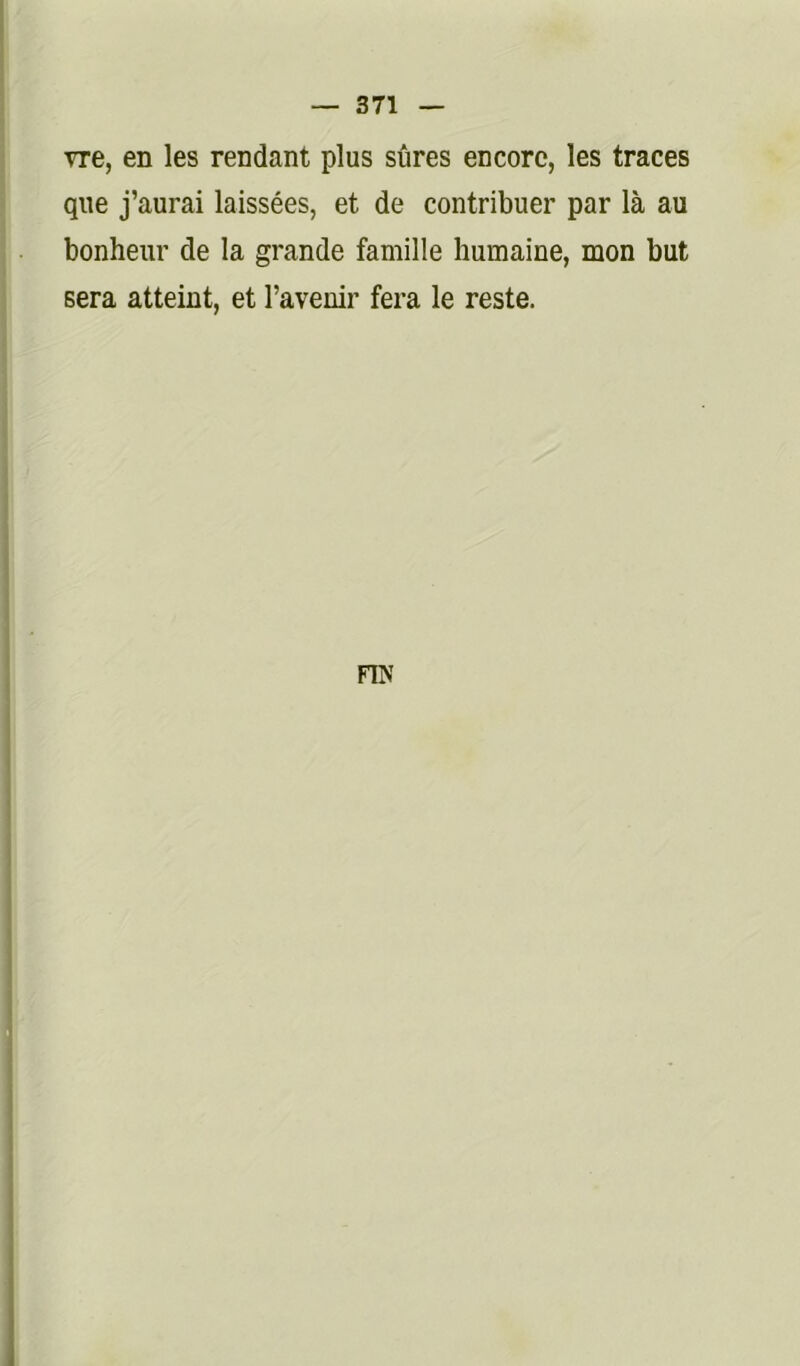 vre, en les rendant plus sûres encore, les traces que j’aurai laissées, et de contribuer par là au bonheur de la grande famille humaine, mon but sera atteint, et l’avenir fera le reste. FIK