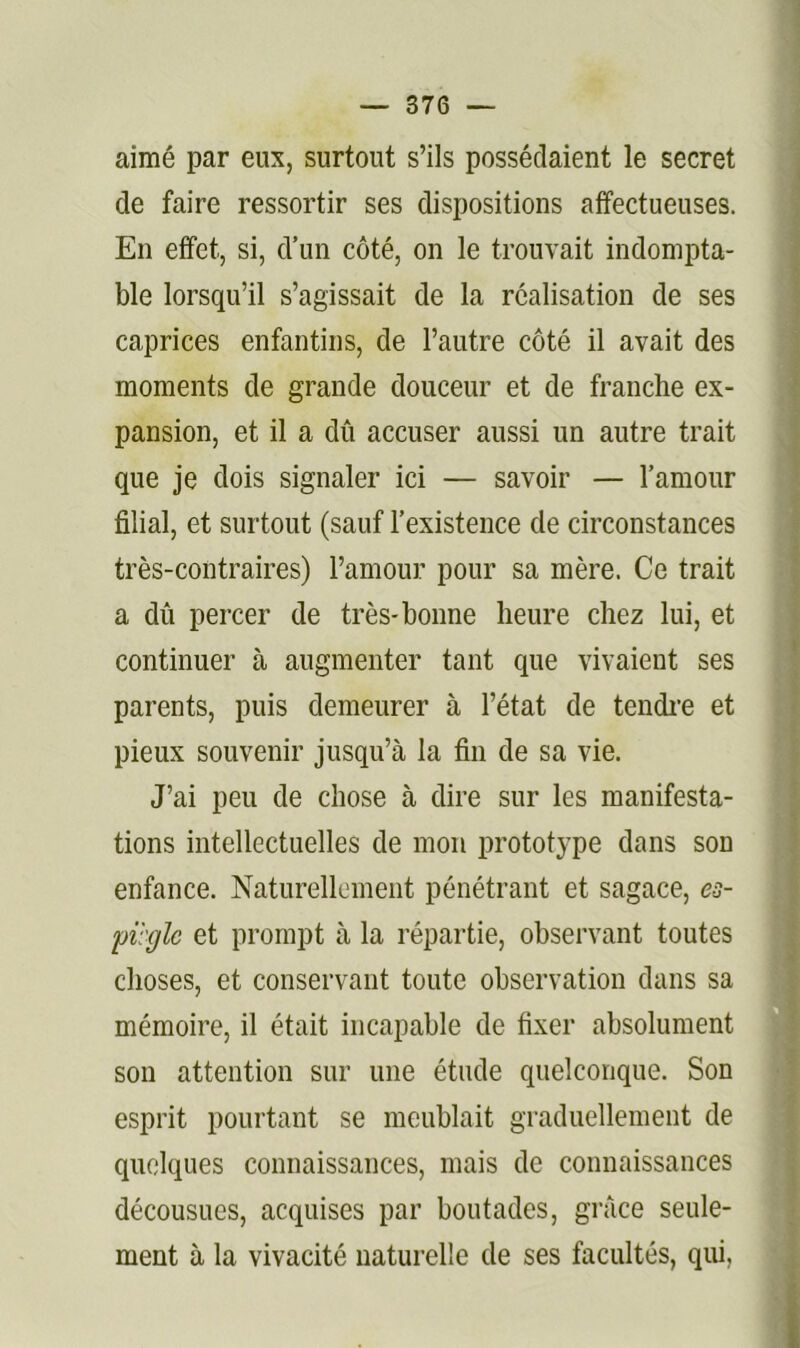 aimé par eux, surtout s’ils possédaient le secret de faire ressortir ses dispositions affectueuses. En effet, si, d’un côté, on le trouvait indompta- ble lorsqu’il s’agissait de la réalisation de ses caprices enfantins, de l’autre côté il avait des moments de grande douceur et de franche ex- pansion, et il a dû accuser aussi un autre trait que je dois signaler ici — savoir — l’amour filial, et surtout (sauf l’existence de circonstances très-contraires) l’amour pour sa mère. Ce trait a dû percer de très-bonne heure chez lui, et continuer à augmenter tant que vivaient ses parents, puis demeurer à l’état de tendi’e et pieux souvenir jusqu’à la fin de sa vie. J’ai peu de chose à dire sur les manifesta- tions intellectuelles de mon prototype dans son enfance. Naturellement pénétrant et sagace, es- piègle et prompt à la répartie, observant toutes choses, et conservant toute observation dans sa mémoire, il était incapable de fixer absolument sou attention sur une étude quelconque. Son esprit pourtant se meublait graduellement de quelques connaissances, mais de connaissances décousues, acquises par boutades, grâce seule- ment à la vivacité naturelle de ses facultés, qui,