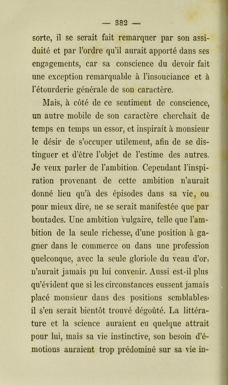 sorte, il se serait fait remarquer par son assi- duité et par l’ordre qu’il aurait apporté dans ses engagements, car sa conscience du devoir fait une exception remarquable à l’insouciance et à l’étourderie générale de son caractère. Mais, à côté de ce sentiment de conscience, un autre mobile de son caractère cherchait de temps en temps un essor, et inspirait à monsieur le désir de s’occuper utilement, afin de se dis- tinguer et d’être l’objet de l’estime des autres. Je veux parler de l’ambition. Cependant l’inspi- ration provenant de cette ambition n’aurait donné lieu qu’à des épisodes dans sa vie, ou pour mieux dire, ne se serait manifestée que par boutades. Une ambition vulgaire, telle que l’am- bition de la seule richesse, d’une position à ga- gner dans le commerce ou dans une profession quelconque, avec la seule gloriole du veau d’or, n’aurait jamais pu lui convenir. Aussi est-il plus qu’évident que si les circonstances eussent jamais placé monsieur dans des positions semblables) il s’en serait bientôt trouvé dégoûté. La littéra- ture et la science auraient eu quelque attrait pour lui, mais sa vie instinctive, son besoin d’é- motions auraient trop prédominé sur sa vie in-