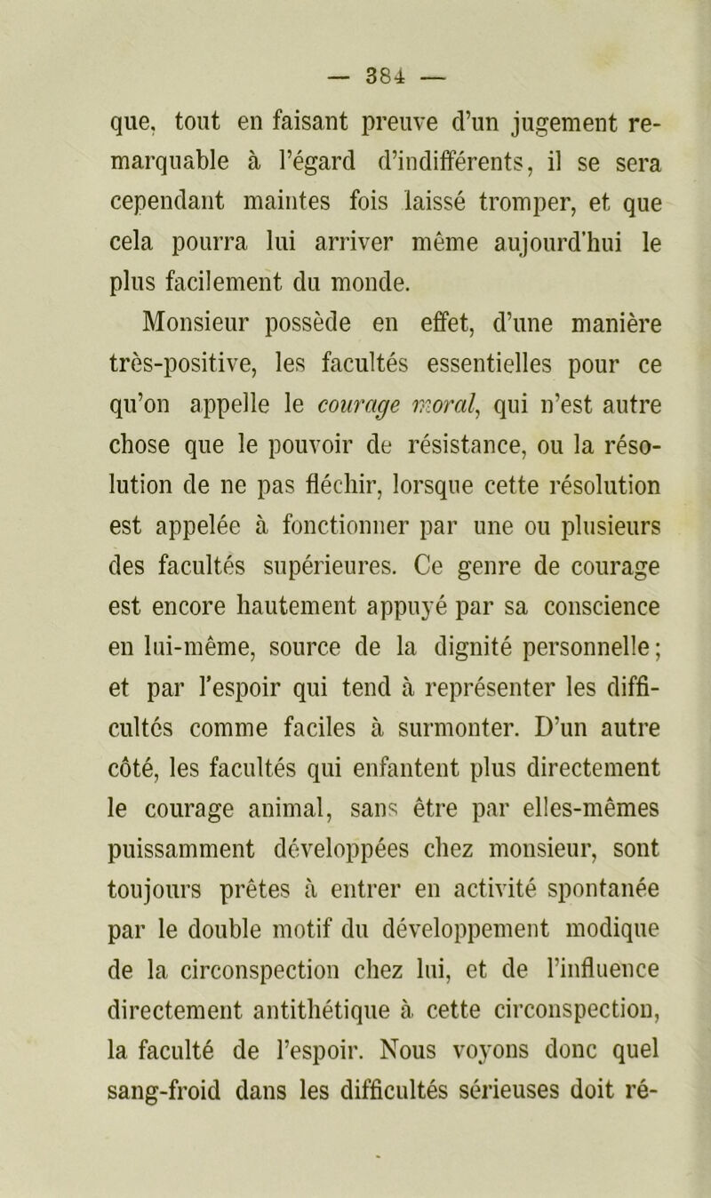 que, tout en faisant preuve d’un jugement re- marquable à l’égard d’indifférents, il se sera cependant maintes fois laissé tromper, et que cela pourra lui arriver même aujourd’hui le plus facilement du monde. Monsieur possède en effet, d’une manière très-positive, les facultés essentielles pour ce qu’on appelle le courage 'moral., qui n’est autre chose que le pouvoir de résistance, ou la réso- lution de ne pas fléchir, lorsque cette résolution est appelée à fonctionner par une ou plusieurs des facultés supérieures. Ce genre de courage est encore hautement appuyé par sa conscience en lui-même, source de la dignité personnelle; et par l’espoir qui tend à représenter les diffi- cultés comme faciles à surmonter. D’un autre côté, les facultés qui enfantent plus directement le courage animal, sans être par elles-mêmes puissamment développées chez monsieur, sont toujours prêtes à entrer en activité spontanée par le double motif du développement modique de la circonspection chez lui, et de l’influence directement antithétique à cette circonspection, la faculté de l’espoir. Nous voyons donc quel sang-froid dans les difficultés sérieuses doit ré-