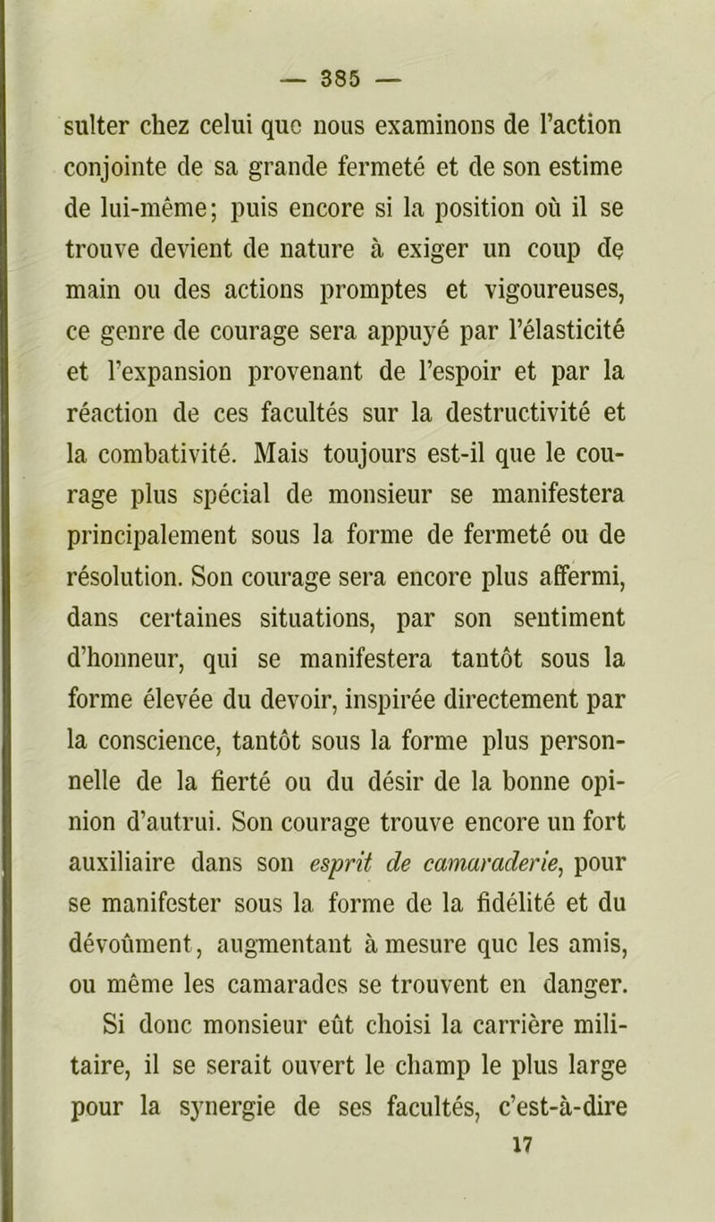 sulter chez celui que nous examinons de l’action conjointe de sa grande fermeté et de son estime de lui-même; puis encore si la position où il se trouve devient de nature à exiger un coup dç main ou des actions promptes et vigoureuses, ce genre de courage sera appuyé par l’élasticité et l’expansion provenant de l’espoir et par la réaction de ces facultés sur la destructivité et la combativité. Mais toujours est-il que le cou- rage plus spécial de monsieur se manifestera principalement sous la forme de fermeté ou de résolution. Son courage sera encore plus affermi, dans certaines situations, par son sentiment d’honneur, qui se manifestera tantôt sous la forme élevée du devoir, inspirée directement par la conscience, tantôt sous la forme plus person- nelle de la fierté ou du désir de la bonne opi- nion d’autrui. Son courage trouve encore un fort auxiliaire dans son esprit de camaraderie^ pour se manifester sous la forme de la fidélité et du dévoûment, augmentant à mesure que les amis, ou même les camarades se trouvent en danger. Si donc monsieur eût choisi la carrière mili- taire, il se serait ouvert le champ le plus large pour la synergie de ses facultés, c’est-à-dire 17