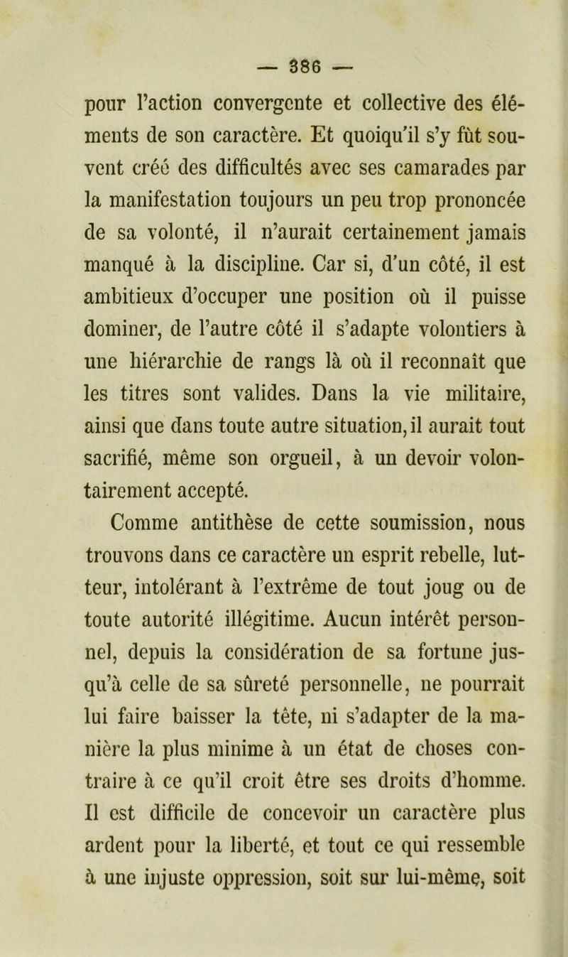 pour l’action convergente et collective des élé- ments de son caractère. Et quoiqu’il s’y fût sou- vent créé des difficultés avec ses camarades par la manifestation toujours un peu trop prononcée de sa volonté, il n’aurait certainement jamais manqué à la discipline. Car si, d’un côté, il est ambitieux d’occuper une position où il puisse dominer, de l’autre côté il s’adapte volontiers à une hiérarchie de rangs là où il reconnaît que les titres sont valides. Dans la vie militaire, ainsi que dans toute autre situation, il aurait tout sacrifié, même son orgueil, à un devoir volon- tairement accepté. Comme antithèse de cette soumission, nous trouvons dans ce caractère un esprit rebelle, lut- teur, intolérant à l’extrême de tout joug ou de toute autorité illégitime. Aucun intérêt person- nel, depuis la considération de sa fortune jus- qu’à celle de sa sûreté personnelle, ne pourrait lui faire baisser la tête, ni s’adapter de la ma- nière la plus minime à un état de choses con- traire à ce qu’il croit être ses droits d’homme. Il est difficile de concevoir un caractère plus ardent pour la liberté, et tout ce qui ressemble à une injuste oppression, soit sur lui-même, soit