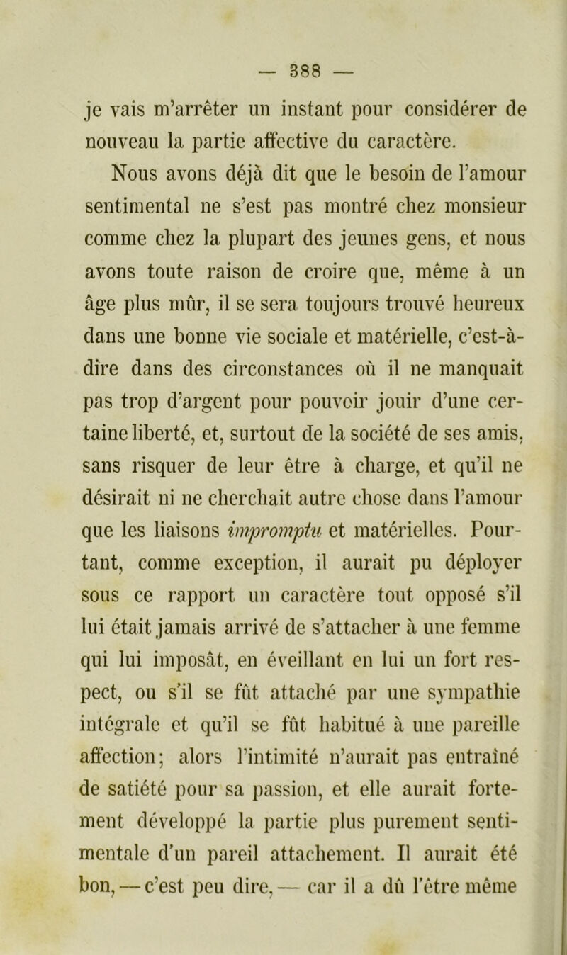 je vais m’arrêter un instant pour considérer de nouveau la partie affective du caractère. Nous avons déjà dit que le besoin de l’amour sentimental ne s’est pas montré chez monsieur comme chez la plupart des jeunes gens, et nous avons toute raison de croire que, même à un âge plus mûr, il se sera toujours trouvé heureux dans une bonne vie sociale et matérielle, c’est-à- dire dans des circonstances où il ne manquait pas trop d’argent pour pouvoir jouir d’une cer- taine liberté, et, surtout de la société de ses amis, sans risquer de leur être à charge, et qu’il ne désirait ni ne cherchait autre chose dans l’amour que les liaisons imprompiu et matérielles. Pour- tant, comme exception, il aurait pu déployer sous ce rapport un caractère tout opposé s’il lui était jamais arrivé de s’attacher à une femme qui lui imposât, en éveillant en lui un fort res- pect, ou s’il se fût attaché par une sympathie intégrale et qu’il se fût habitué à une pareille affection; alors l’intimité n’aurait pas entraîné de satiété pour sa passion, et elle aurait forte- ment développé la partie plus purement senti- mentale d’un pareil attachement. Il aurait été bon, — c’est peu dire, — car il a dû l’être même