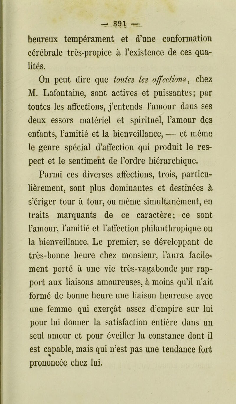 heureux tempérament et d’une conformation cérébrale très-propice à l’existence de ces qua- lités. On peut dire que toutes les affections^ chez M. Lafontaine, sont actives et puissantes; par toutes les affections, j’entends l’amour dans ses deux essors matériel et spirituel, l’amour des enfants, l’amitié et la bienveillance, — et même le genre spécial d’affection qui produit le res- pect et le sentiment de l’ordre hiérarchique. Parmi ces diverses affections, trois, particu- lièrement, sont plus dominantes et destinées à s’ériger tour à tour, ou même simultanément, en traits marquants de ce caractère; ce sont l’amour, l’amitié et l’affection ptiilantbropique ou la bienveillance. Le premier, se développant de très-bonne heure chez monsieur, l’aura facile- ment porté à une vie très-vagabonde par rap- port aux liaisons amoureuses, à moins qu’il n’ait formé de bonne heure une liaison heureuse avec une femme qui exerçât assez d’empire sur lui pour lui donner la satisfaction entière dans un seul amour et pour éveiller la constance dont il est capable, mais qui n’est pas une tendance fort prononcée chez lui.