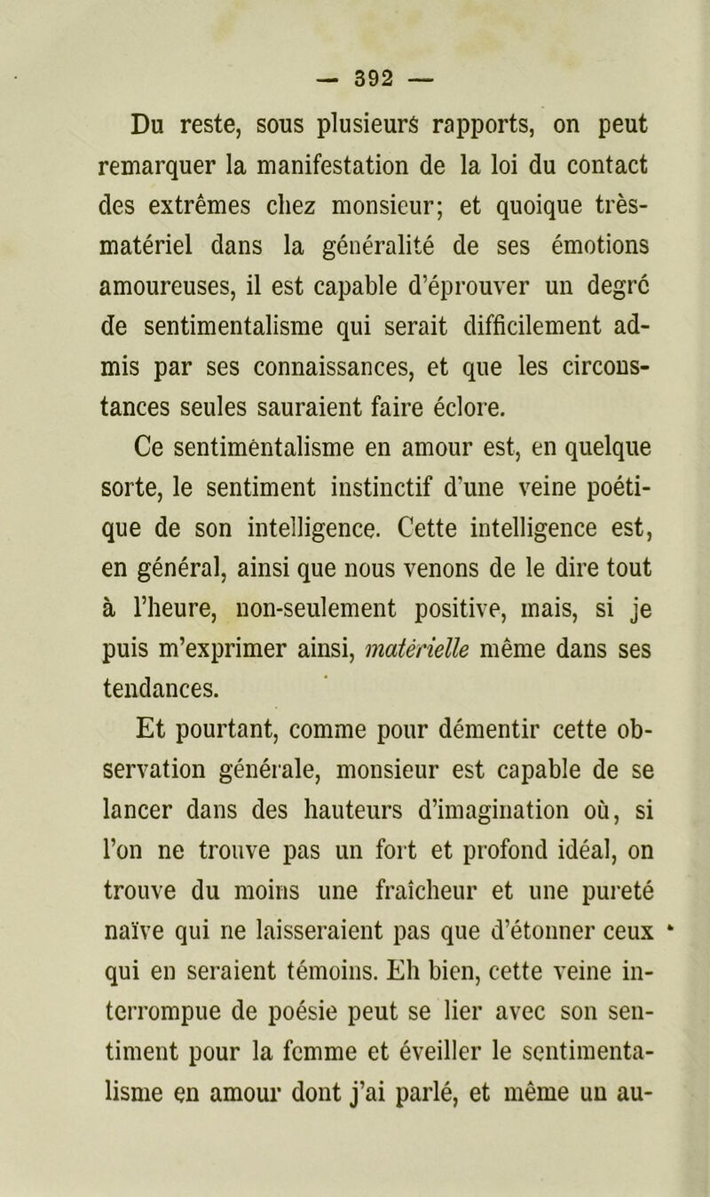 Du reste, sous plusieurs rapports, on peut remarquer la manifestation de la loi du contact des extrêmes chez monsieur; et quoique très- matériel dans la généralité de ses émotions amoureuses, il est capable d’éprouver un degré de sentimentalisme qui serait difficilement ad- mis par ses connaissances, et que les circons- tances seules sauraient faire éclore. Ce sentimentalisme en amour est, en quelque sorte, le sentiment instinctif d’une veine poéti- que de son intelligence. Cette intelligence est, en général, ainsi que nous venons de le dire tout à l’heure, non-seulement positive, mais, si je puis m’exprimer ainsi, matérielle même dans ses tendances. Et pourtant, comme pour démentir cette ob- servation générale, monsieur est capable de se lancer dans des hauteurs d’imagination où, si l’on ne trouve pas un fort et profond idéal, on trouve du moins une fraîcheur et une pureté naïve qui ne laisseraient pas que d’étonner ceux * qui en seraient témoins. Eh bien, cette veine in- terrompue de poésie peut se lier avec son sen- timent pour la femme et éveiller le sentimenta- lisme en amour dont j’ai parlé, et même un au-