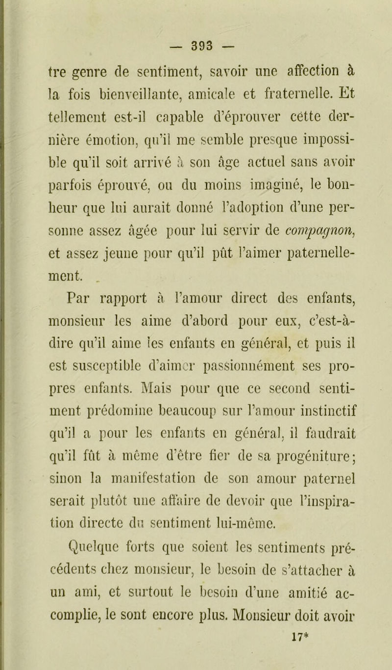 tre genre de sentiment, savoir une affection à la fois bienveillante, amicale et fraternelle. Et tellement est-il capable d’éprouver cette der- nière émotion, qu’il me semble presque impossi- ble qu’il soit arrivé à son âge actuel sans avoir parfois éprouvé, ou du moins imaginé, le bon- heur que lui aurait donné l’adoption d’une per- sonne assez âgée pour lui servir de compagnon, et assez jeune pour qu’il pût l’aimer paternelle- ment. Par rapport à l’amour direct des enfants, monsieur les aime d’abord pour eux, c’est-à- dire qu’il aime les enfants en général, et puis il est susceptible d’aimer passionnément ses pro- pres enfants. Mais pour que ce second senti- ment prédomine beaucoup sur l’amour instinctif qu’il a pour les enfants en général, il faudrait qu’il fût à même d’être fier de sa progéniture; sinon la manifestation de son amour paternel serait plutôt une affaire de devoir que l’inspira- tion directe du sentiment lui-même. Quelque forts que soient les sentiments pré- cédents chez monsieur, le besoin de s’attacher à un ami, et surtout le besoin d’une amitié ac- complie, le sont encore plus. Monsieur doit avoir 17*