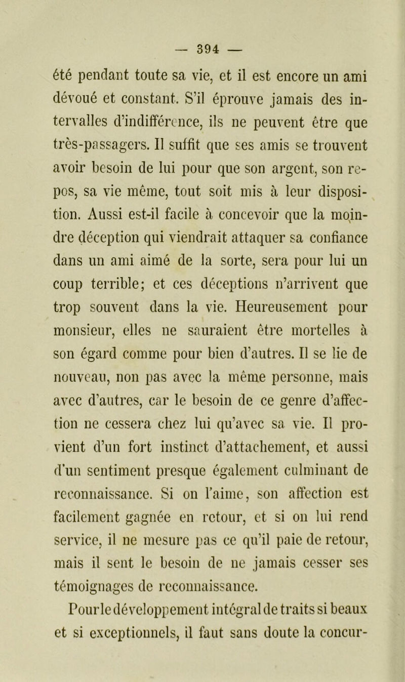 été pendant toute sa vie, et il est encore un ami dévoué et constant. S’il éprouve jamais des in- tervalles d’indifférence, ils ne peuvent être que très-passagers. Il suffit que ses amis se trouvent avoir besoin de lui pour que son argent, son re- pos, sa vie même, tout soit mis à leur disposi- tion. Aussi est-il facile à concevoir que la moin- dre déception qui viendrait attaquer sa confiance dans un ami aimé de la sorte, sera pour lui un coup terrible; et ces déceptions n’arrivent que trop souvent dans la vie. Heureusement pour monsieur, elles ne sauraient être mortelles à son égard comme pour bien d’autres. Il se lie de nouveau, non pas avec la même personne, mais avec d’autres, car le besoin de ce genre d’affec- tion ne cessera chez lui qu’avec sa vie. Il pro- vient d’un fort instinct d’attachement, et aussi d’un sentiment presque également culminant de reconnaissance. Si on l’aime, son affection est facilement gagnée en retour, et si on lui rend service, il ne mesure pas ce qu’il paie de retoui’, mais il sent le besoin de ne jamais cesser ses témoignages de reconnaissance. Pourle développement intégral de traits si beaux et si exceptionnels, il faut sans doute la concur-