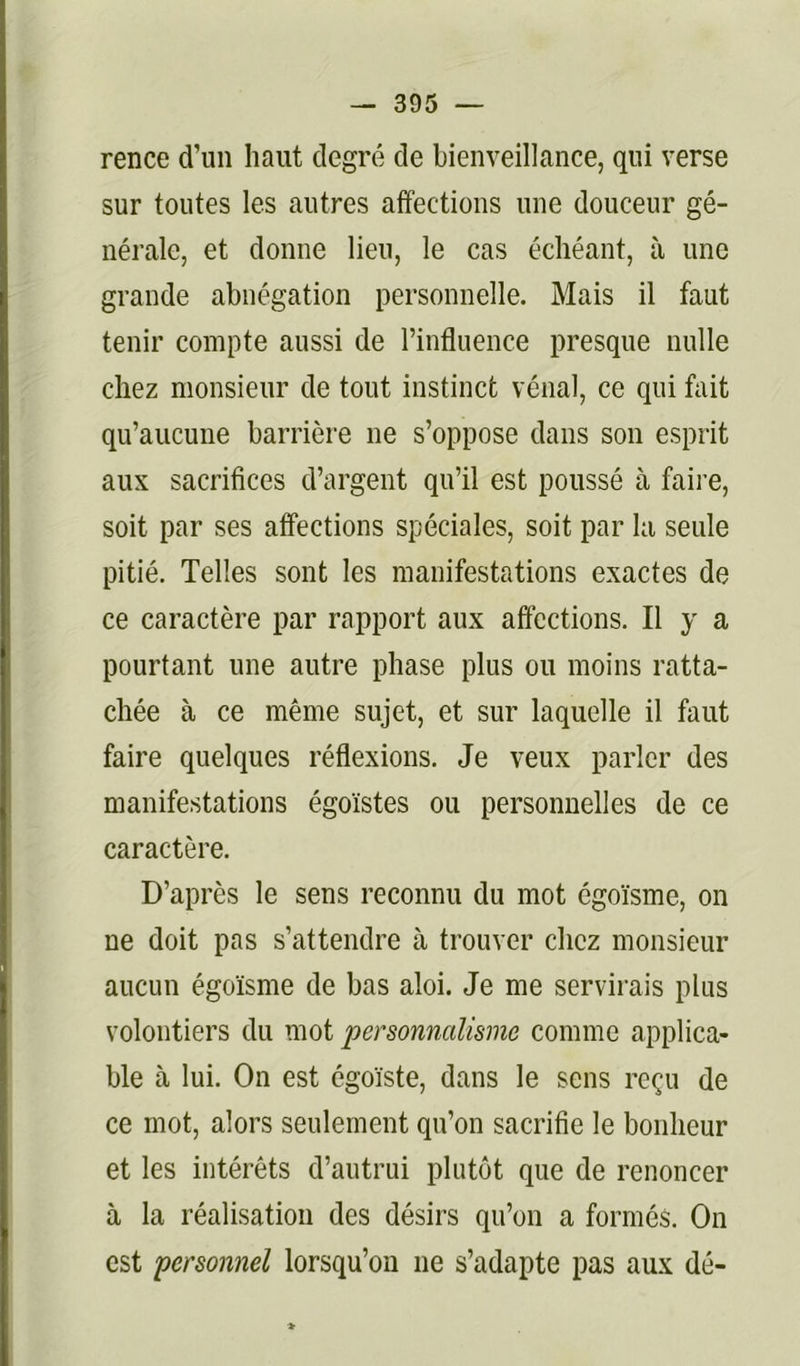 rence d’un haut degré de bienveillance, qui verse sur toutes les autres affections une douceur gé- nérale, et donne lieu, le cas échéant, à une grande abnégation personnelle. Mais il faut tenir compte aussi de l’influence presque nulle chez monsieur de tout instinct vénal, ce qui fait qu’aucune barrière ne s’oppose dans son esprit aux sacrifices d’argent qu’il est poussé à faire, soit par ses affections spéciales, soit par la seule pitié. Telles sont les manifestations exactes de ce caractère par rapport aux affections. Il y a pourtant une autre phase plus ou moins ratta- chée à ce même sujet, et sur laquelle il faut faire quelques réflexions. Je veux parler des manifestations égoïstes ou personnelles de ce caractère. D’après le sens reconnu du mot égoïsme, on ne doit pas s’attendre à trouver chez monsieur aucun égoïsme de bas aloi. Je me servirais plus volontiers du mot personnalisme comme applica- ble à lui. On est égoïste, dans le sens reçu de ce mot, alors seulement qu’on sacrifie le bonheur et les intérêts d’autrui plutôt que de renoncer à la réalisation des désirs qu’on a formés. On est personnel lorsqu’on ne s’adapte pas aux dé-