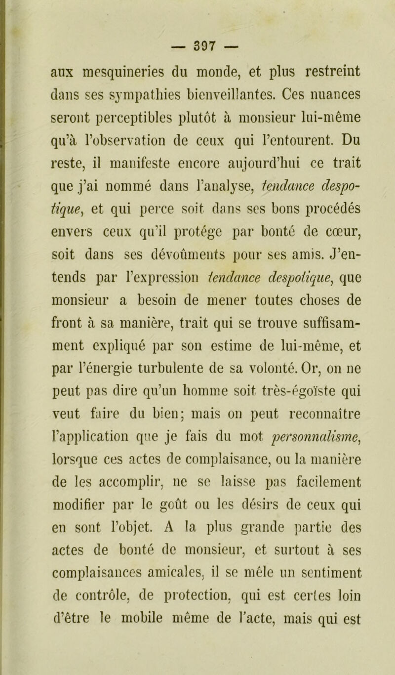 aux mesquineries du monde, et plus restreint dans ses sympathies bienveillantes. Ces nuances seront perceptibles plutôt à monsieur lui-même qu’à l’observation de ceux qui l’entourent. Du reste, il manifeste encore aujourd’hui ce trait que j’ai nommé dans l’analyse, iendmice despo- tique^ et qui perce soit dans ses bons procédés envers ceux qu’il protège par bonté de cœur, soit dans ses dévoûments pour ses amis. J’en- tends par l’expression tendance despotique, que monsieur a besoin de mener toutes choses de front à sa manière, trait qui se trouve suffisam- ment expliqué par son estime de lui-même, et par l’énergie turbulente de sa volonté. Or, on ne peut pas dire qu’un homme soit très-égoïste qui veut faire du bien; mais on peut reconnaître l’application que je fais du mot personnalisme, lorsque ces actes de complaisance, ou la manière de les accomplir, ne se laisse pas facilement modifier par le goût ou les désirs de ceux qui en sont l’objet. A la plus grande partie des actes de bonté de monsieur, et surtout à ses complaisances amicales, il se mêle un sentiment de contrôle, de protection, qui est certes loin d’être le mobile même de l’acte, mais qui est