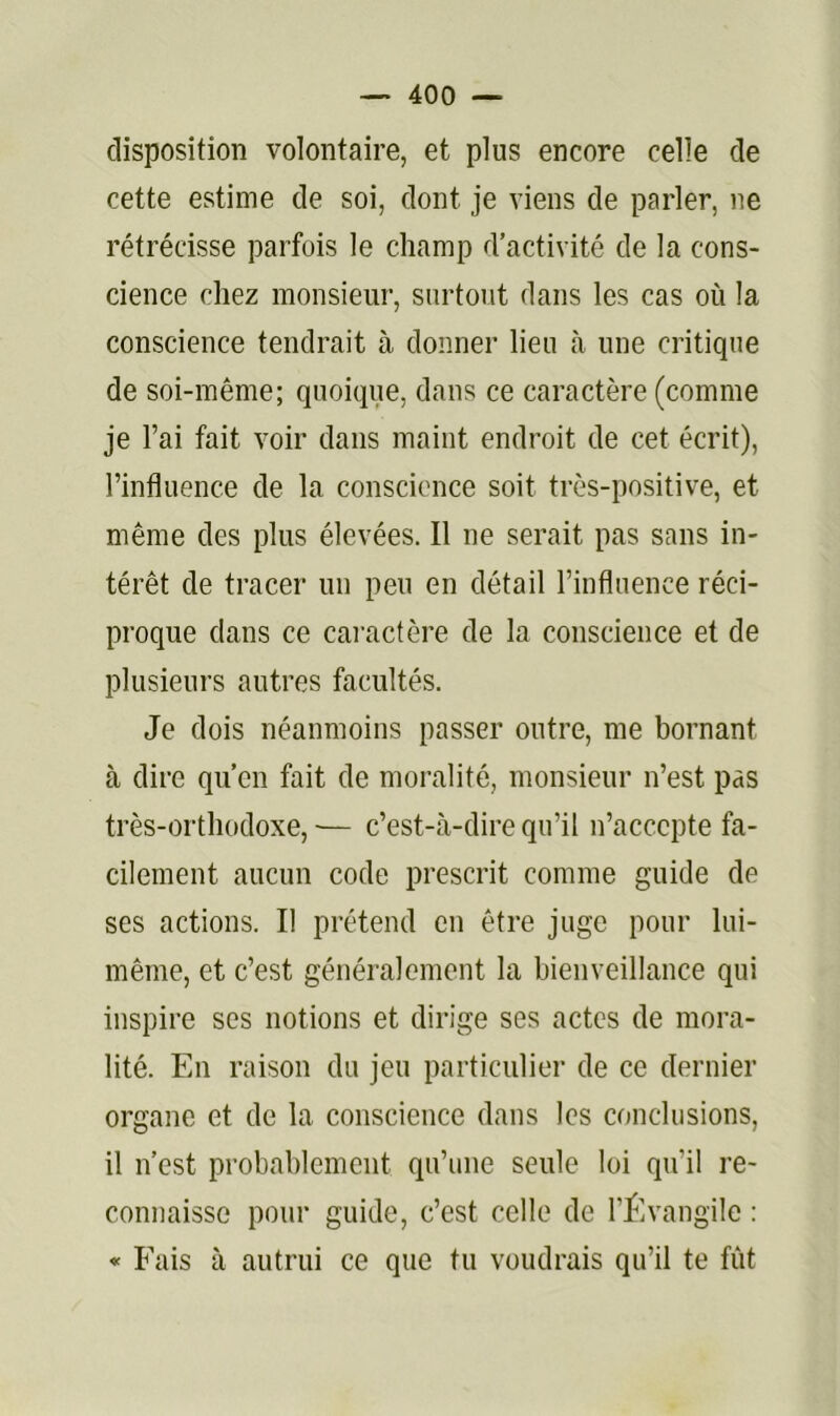 disposition volontaire, et plus encore celle de cette estime de soi, dont je viens de parler, ne rétrécisse parfois le champ d’activité de la cons- cience chez monsieur, surtout dans les cas où la conscience tendrait à donner lieu à une critique de soi-même; quoique, dans ce caractère (comme je l’ai fait voir dans maint endroit de cet écrit), l’influence de la conscience soit très-positive, et même des plus élevées. Il ne serait pas sans in- térêt de tracer un peu en détail l’influence réci- proque dans ce caractère de la conscience et de plusieurs autres facultés. Je dois néanmoins passer outre, me bornant à dire qu’en fait de moralité, monsieur n’est pas très-orthodoxe,— c’est-à-dire qu’il n’accepte fa- cilement aucun code prescrit comme guide de ses actions. Il prétend en être juge pour lui- même, et c’est généralement la bienveillance qui inspire ses notions et dirige ses actes de mora- lité. En raison du jeu particulier de ce dernier organe et de la conscience dans les conclusions, il n’est probablement qu’une seule loi qu’il re- connaisse pour guide, c’est celle de rflvangile : « Fais à autrui ce que tu voudrais qu’il te fût