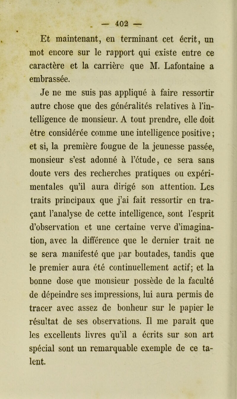 Et maintenant, en terminant cet écrit, un mot encore sur le rapport qui existe entre ce caractère et la carrière que M. Lafontaine a embrassée. Je ne me suis pas appliqué à faire ressortir autre chose que des généralités relatives à l’in- telligence de monsieur. A tout prendre, elle doit être considérée comme une intelligence positive ; et si, la première fougue de la jeunesse passée, monsieur s’est adonné à l’étude, ce sera sans doute vers des recherches pratiques ou expéri- mentales qu’il aura dirigé son attention. Les traits principaux que j’ai fait ressortir en tra- çant l’analyse de cette intelligence, sont l’esprit d’observation et une certaine verve d’imagina- tion, avec la différence que le dernier trait ne se sera manifesté que par boutades, tandis que le premier aura été continuellement actif; et la bonne dose que monsieur possède de la faculté de dépeindre ses impressions, lui aura permis de tracer avec assez de bonheur sur le papier le résultat de ses observations. Il me paraît que les excellents livres qu’il a écrits sur son art spécial sont un remarquable exemple de ce ta- lent.