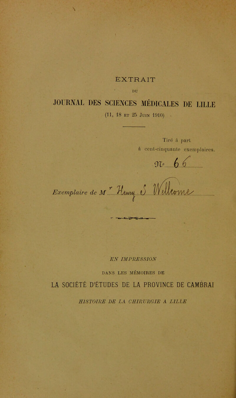 \ / EXTRAIT DU JOURNAL DES SCIENCES MÉDICALES DE LILLE (II, 18 et 25 Juin 1910) • Tiré à part à cent-cinquante exemplaires. ■.le- 6-.il EN IMPRESSION DANS LES MÉMOIRES DE LA SOCIÉTÉ D'ÉTUDES DE LA PROVINCE DE CAMBRAI HISTOIRE DE LA CHIRURGIE A LILLE