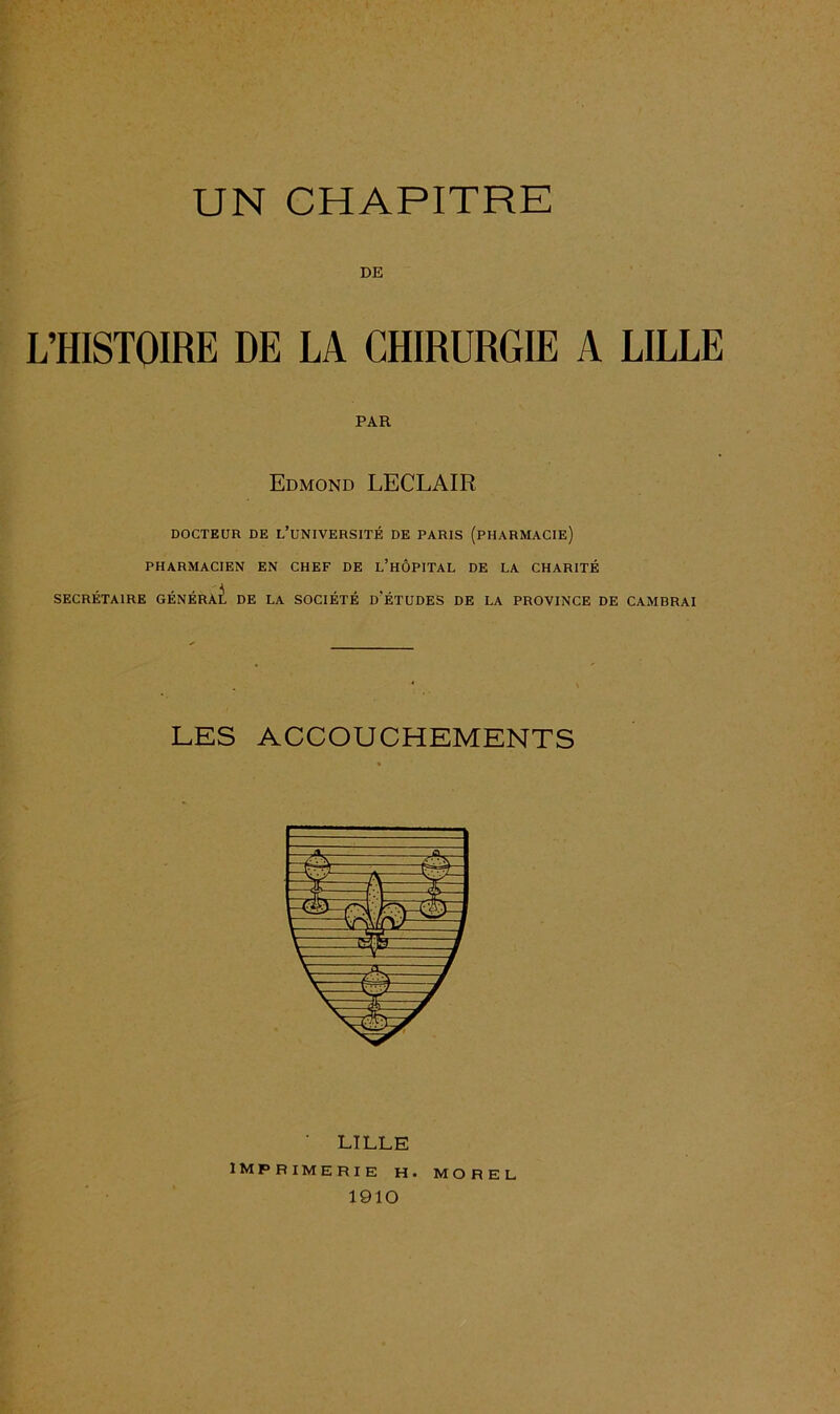 DE L’HISTOIRE DE LA CHIRURGIE A LILLE PAR Edmond LECLAIR DOCTEUR DE L’UNIVERSITÉ DE PARIS (PHARMACIE) PHARMACIEN EN CHEF DE L’HÔPITAL DE LA CHARITÉ SECRÉTAIRE GÉNÉRAL DE LA SOCIÉTÉ D'ÉTUDES DE LA PROVINCE DE CAMBRAI LES ACCOUCHEMENTS ' LILLE IMPRIMERIE H. MOREL 1910