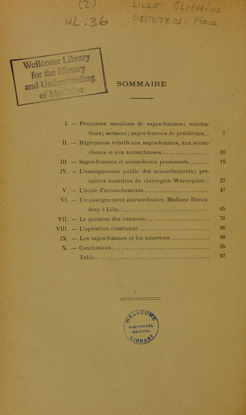 a? ut ,zG L 'Lue '• Viciai-r',cj bêSTtTKiàs : ^Moùt I. — Premières mentions de sages-femmes; nomina- tions; serment; sages-femmes de pestiférées.. 7 II. — Réglements relatifs aux sages-femmes, aux accou- cheurs et aux accoucheuses 10 III. — Sages-femmes cl accoucheurs pensionnés 19 IV. — L’enseignement public des accouchements; pre- mières tentatives du chirurgien Waroccjuier.. 27 V. — L’école d’accouchements 47 VI. — Un enseignement extraordinaire. Madame Ducou- dray à Lille 65 VIL — La question des examens 76 VIII. — L’opération césarienne 86 IX. — Les sages-femmes et les nourrices 88 X. — Conclusions 96 Table 97