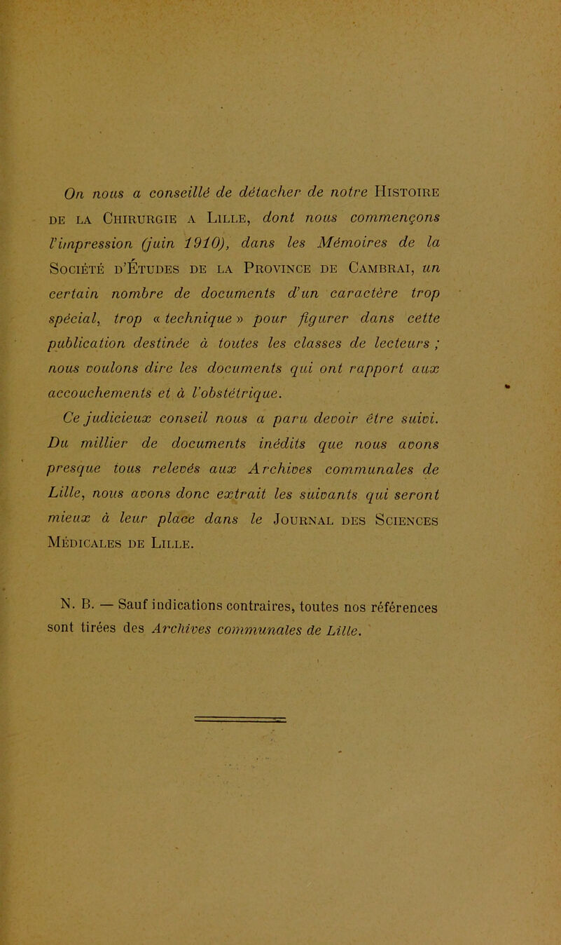 On nous a conseillé de détacher de notre Histoire de la Chirurgie a Lille, dont nous commençons h impression (juin 1910), dans les Mémoires de la Société d’Études de la Province de Cambrai, un certain nombre de documents d’un caractère trop spécial, trop « technique » pour figurer dans cette publication destinée à toutes les classes de lecteurs ; nous nouions dire les documents qui ont rapport aux accouchements et à l’obstétrique. Ce judicieux conseil nous a paru devoir être suivi. Du millier de documents inédits que nous avons presque tous relevés aux Archives communales de Lille, nous avons donc extrait les suivants qui seront mieux à leur place dans le Journal des Sciences Médicales de Lille. N. B. Sauf indications contrairesj toutes nos références sont tirées des Archives communales de Lille.