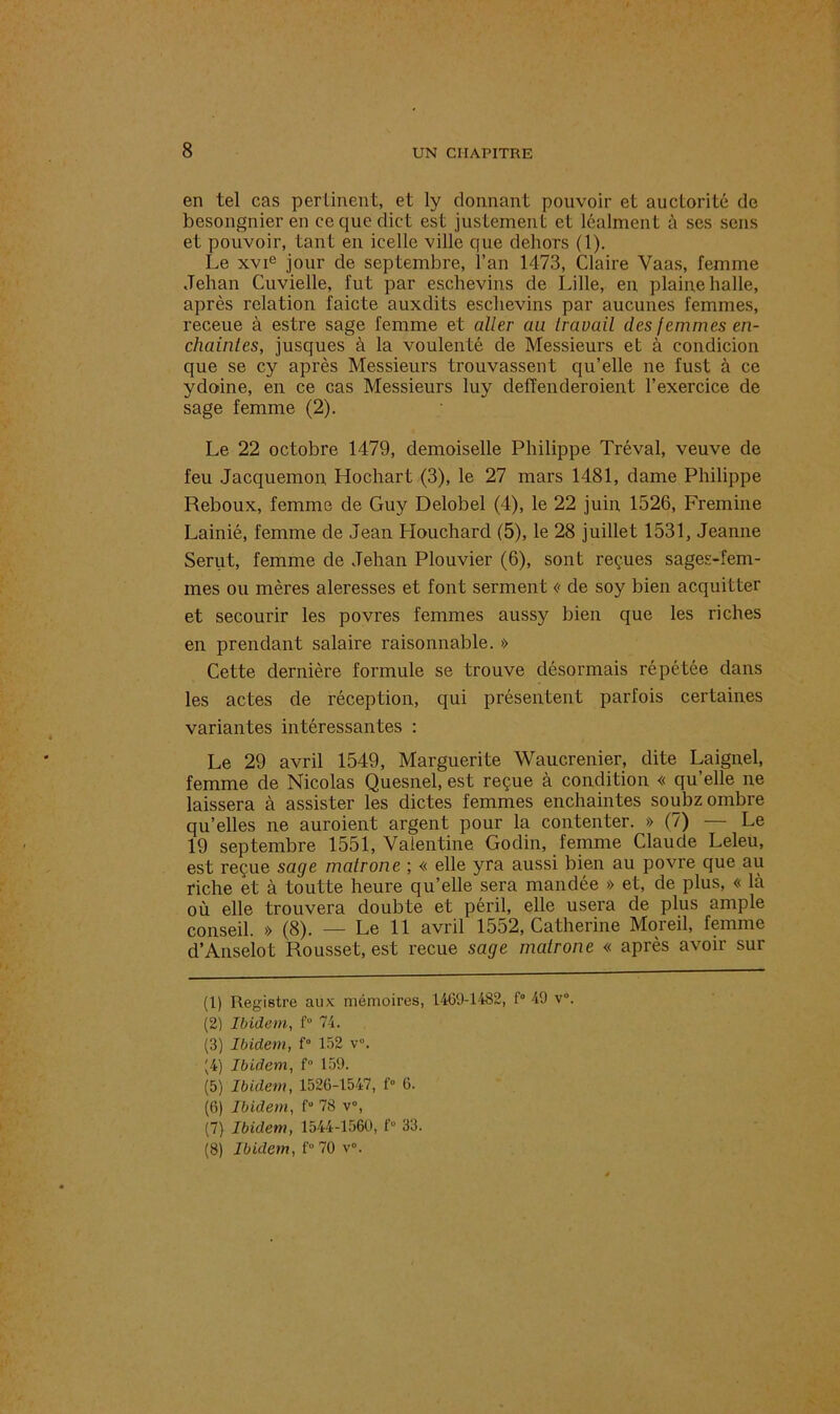en tel cas pertinent, et ly donnant pouvoir et auctorité de besongnieren ceque dict est justement et léalment à ses sens et pouvoir, tant en icelle ville que dehors (1). Le xvie jour de septembre, l’an 1473, Claire Vaas, femme Jehan Cuvielle, fut par esehevins de Lille, en plaine halle, après relation faicte auxdits esehevins par aucunes femmes, receue à estre sage femme et aller an travail des femmes en- chaintes, jusques à la voulenté de Messieurs et à condicion que se cy après Messieurs trouvassent qu’elle ne fust à ce ydoine, en ce cas Messieurs luy deffenderoient l’exercice de sage femme (2). Le 22 octobre 1479, demoiselle Philippe Tréval, veuve de feu Jacquemon, Hochart (3), le 27 mars 1481, dame Philippe Reboux, femme de Guy Delobel (4), le 22 juin 1526, Fremine Lainié, femme de Jean Houchard (5), le 28 juillet 1531, Jeanne Serut, femme de Jehan Plouvier (6), sont reçues sages-fem- mes ou mères aleresses et font serment « de soy bien acquitter et secourir les povres femmes aussy bien que les riches en prendant salaire raisonnable. » Cette dernière formule se trouve désormais répétée dans les actes de réception, qui présentent parfois certaines variantes intéressantes : Le 29 avril 1549, Marguerite Waucrenier, dite Laignel, femme de Nicolas Quesnel, est reçue à condition « qu’elle ne laissera à assister les dictes femmes enchaintes soubz ombre qu’elles ne auraient argent pour la contenter. » (7) — Le 19 septembre 1551, Valentine Godin, femme Claude Leleu, est reçue sage matrone ; « elle yra aussi bien au povre que au riche et à toutte heure qu’elle sera mandée » et, de plus, « là où elle trouvera doubte et péril, elle usera de plus ample conseil. » (8). — Le 11 avril 1552, Catherine Moreil, femme cl’Anselot Rousset, est reçue sage matrone « après avoir sur (1) Registre aux mémoires, 1469-1482, f° 49 v°. (2) Ibidem, f° 74. (3) Ibidem, f° 152 v°. |4) Ibidem, f° 159. (5) Ibidem, 1526-1547, f° 6. (6) Ibidem, f“ 78 v°, (7) Ibidem, 1544-1560, f° 33. (8) Ibidem, f° 70 v°.