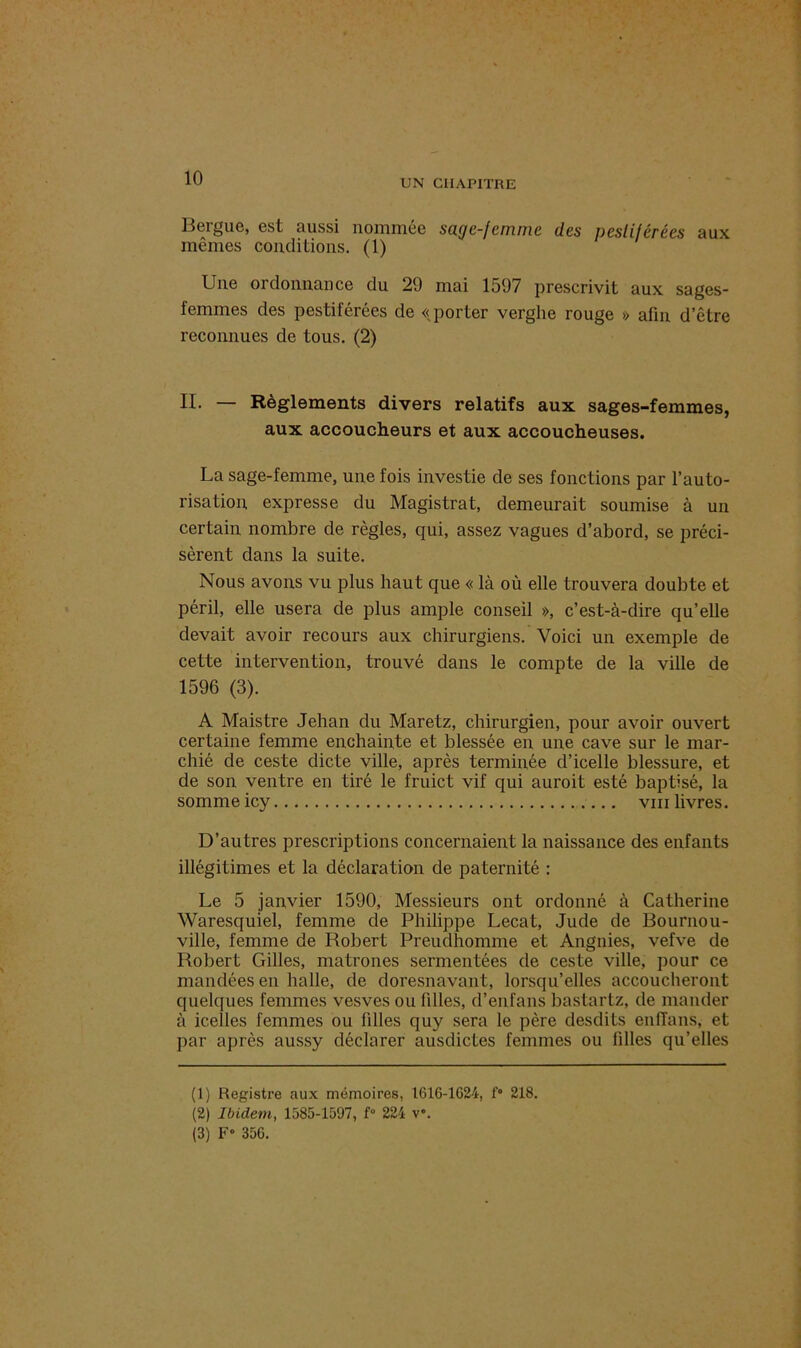 Bergue, est aussi nommée sage-femme des pestiférées aux mêmes conditions. (1) Une ordonnance du 29 mai 1597 prescrivit aux sages- femmes des pestiférées de «porter verghe rouge » afin d’être reconnues de tous. (2) II. — Règlements divers relatifs aux sages-femmes, aux accoucheurs et aux accoucheuses. La sage-femme, une fois investie de ses fonctions par l’auto- risation. expresse du Magistrat, demeurait soumise à un certain nombre de règles, qui, assez vagues d’abord, se préci- sèrent dans la suite. Nous avons vu plus haut que « là où elle trouvera doubte et péril, elle usera de plus ample conseil », c’est-à-dire qu’elle devait avoir recours aux chirurgiens. Voici un exemple de cette intervention, trouvé dans le compte de la ville de 1596 (3). A Maistre Jehan du Maretz, chirurgien, pour avoir ouvert certaine femme enchainte et blessée en une cave sur le mar- chié de ceste dicte ville, après terminée d’icelle blessure, et de son ventre en tiré le fruict vif qui auroit esté baptisé, la somme icy vin livres. D’autres prescriptions concernaient la naissance des enfants illégitimes et la déclaration de paternité : Le 5 janvier 1590, Messieurs ont ordonné à Catherine Waresquiel, femme de Philippe Lecat, Jude de Bournou- ville, femme de Robert Preudhomme et Angnies, vefve de Robert Gilles, matrones sermentées de ceste ville, pour ce mandées en halle, de doresnavant, lorsqu’elles accoucheront quelques femmes vesves ou filles, d’enfans bastartz, de mander à icelles femmes ou filles quy sera le père desdits enlTans, et par après aussy déclarer ausdictes femmes ou tilles qu’elles (1) Registre aux mémoires, 1616-1624, f° 218. (2) Ibidem, 1585-1597, f° 224 v». (3) F» 356.