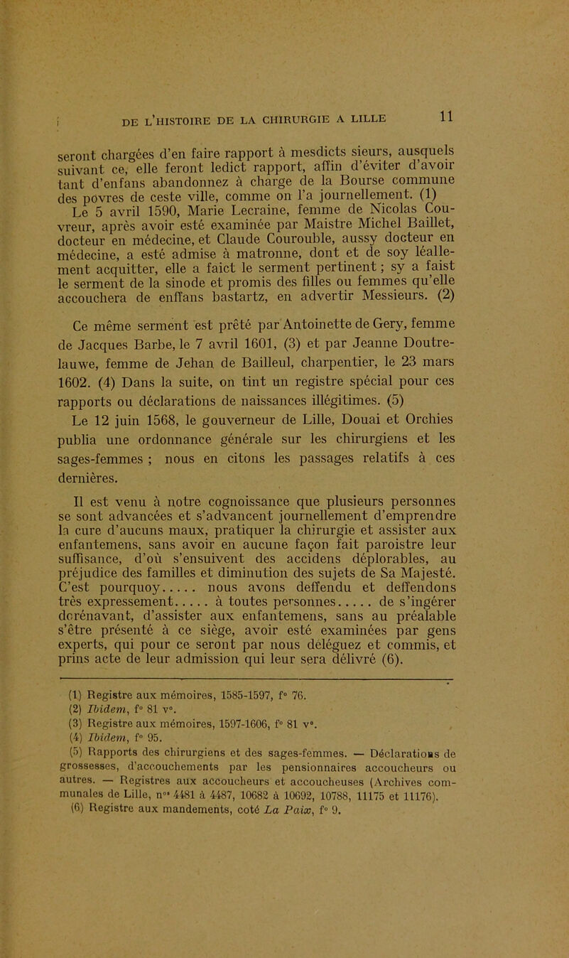 seront chargées d’en faire rapport à mesdicts sieurs, ausquels suivant ce, elle feront ledict rapport, affin d’éviter d’avoir tant d’enfans abandonnez à charge de la Bourse commune des povres de ceste ville, comme on l’a journellement. (1) Le 5 avril 1590, Marie Lecraine, femme de Nicolas Cou- vreur, après avoir esté examinée par Maistre Michel Baillet, docteur en médecine, et Claude Courouble, aussy docteur en médecine, a esté admise à matronne, dont et de soy léalle- ment acquitter, elle a faict le serment pertinent ; sy a faist le serment de la sinode et promis des filles ou femmes qu’elle accouchera de enffans bastartz, en advertir Messieurs. (2) Ce même serment est prêté par Antoinette de Gery, femme de Jacques Barbe, le 7 avril 1601, (3) et par Jeanne Doutre- lauwe, femme de Jehan de Bailleul, charpentier, le 23 mars 1602. (4) Dans la suite, on tint un registre spécial pour ces rapports ou déclarations de naissances illégitimes. (5) Le 12 juin 1568, le gouverneur de Lille, Douai et Orchies publia une ordonnance générale sur les chirurgiens et les sages-femmes ; nous en citons les passages relatifs à ces dernières. Il est venu à notre cognoissance que plusieurs personnes se sont advancées et s’advancent journellement d’emprendre la cure d’aucuns maux, pratiquer la chirurgie et assister aux enfantemens, sans avoir en aucune façon fait paroistre leur suffisance, d’où s’ensuivent des accidens déplorables, au préjudice des familles et diminution des sujets de Sa Majesté. C’est pourquoy nous avons deffendu et delîendons très expressément à toutes personnes de s’ingérer dorénavant, d’assister aux enfantemens, sans au préalable s’être présenté à ce siège, avoir esté examinées par gens experts, qui pour ce seront par nous déléguez et commis, et prias acte de leur admission qui leur sera délivré (6). (1) Registre aux mémoires, 1585-1597, f° 76. (2) Ibidem, f° 81 v°. (3) Registre aux mémoires, 1597-1606, f° 81 v°. (4) Ibidem, f° 95. (5) Rapports des chirurgiens et des sages-femmes. — Déclaratioas de grossesses, d’accouchements par les pensionnaires accoucheurs ou autres. — Registres aux accoucheurs et accoucheuses (Archives com- munales de Lille, n°> 4481 à 4487, 10682 à 10692, 10788, 11175 et 11176). (6) Registre aux mandements, coté La Paix, f° 9.